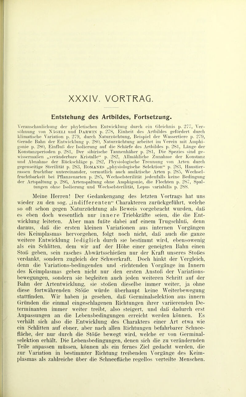 XXXIV. VORTRAG. Entstehung des Artbildes, Fortsetzung. Veranschaulichung der pliyletischen Entwicklung durch ein Gleichnis p. 277, Ver- söhnung von Nägeli und Darwin p. 278, Einheit des Arthildes gefördert durch klimatische Variation p. 279, durch Naturzüchtung, Beispiel der Wassertiere p. 279, Gerade Bahn der Entwicklung p. 280, Naturzüchtung' arbeitet im Verein mit Amphi- gonie p. 280, Einfluß der Isolierung auf die Schärfe des Arthildes p. 281, Länge der Könstanzperioden p. 281, Der sibirische Tannenhäher p. 281, Die Spezies sind ge- wissermaßen „veränderbare Kristalle“ p. 282, Allmähliche Zunahme der Konstanz und Abnahme der Rückschläge p. 282, Physiologische Trennung von Arten durch gegenseitige Sterilität p. 283, Romanes „physiologische Selektion“ p. 283, Haustier- rassen fruchtbar untereinander, vermutlich auch amiktische Arten p. 285, Wechsel- fruchtbarkeit bei Pflanzenarten p. 285, Wechselsterilität jedenfalls keine Bedingung der Artspaltung p. 286, Artenspaltung ohne Amphigonie, die Flechten p. 287, Spal- tungen ohne Isolierung und Wechselsterilität, Lepus variabilis p. 288. Meine Herren! Der Gedankengang des letzten Vortrags hat uns wieder zu den sog. „indifferenten“ Charakteren zurückgeführt, welche so oft schon gegen Naturzüchtung als Beweis vorgebracht wurden, daß es eben doch wesentlich nur innere Triebkräfte seien, die die Ent- wicklung leiteten. Aber man fußte dabei auf einem Trugschluß, denn daraus, daß die ersten kleinen Variationen aus internen Vorgängen des Keimplasmas hervorgehen, folgt noch nicht, daß auch die ganze weitere Entwicklung lediglich durch sie bestimmt wird, ebensowenig als ein Schlitten, dem wir auf der Höhe einer geneigten Bahn einen Stoß geben, sein rasches Abwärtsschießen nur der Kraft unseres Stoßes verdankt, sondern zugleich der Schwerkraft. Doch hinkt der Vergleich, denn die Variations-bedingenden und -richtenden Vorgänge im Innern des Keimplasmas geben nicht nur den ersten Anstoß der Variations- bewegungen. sondern sie begleiten auch jeden weiteren Schritt auf der Bahn der Artentwicklung, sie stoßen dieselbe immer weiter, ja ohne diese fortwährenden Stöße würde überhaupt keine Weiterbewegung stattfinden. Wir haben ja gesehen, daß Germinalselektion aus innern Gründen die einmal eingeschlagenen Richtungen ihrer variierenden De- terminanten immer weiter treibt, also steigert, und daß dadurch erst Anpassungen an die Lebensbedingungen erreicht werden können. Es verhält sich also die Entwicklung des Charakters einer Art etwa wie ein Schlitten auf ebner, aber nach allen Richtungen befahrbarer Schnee- fläche, der nur durch die Stöße bewegt wird, welche er von Germinal- selektion erhält. Die Lebensbedingungen, denen sich die zu verändernden Teile anpassen müssen, können als ein fernes Ziel gedacht werden, die zur Variation in bestimmter Richtung treibenden Vorgänge des Keim- plasmas als zahlreiche über die Sclmeefläche regellos verteilte Menschen.