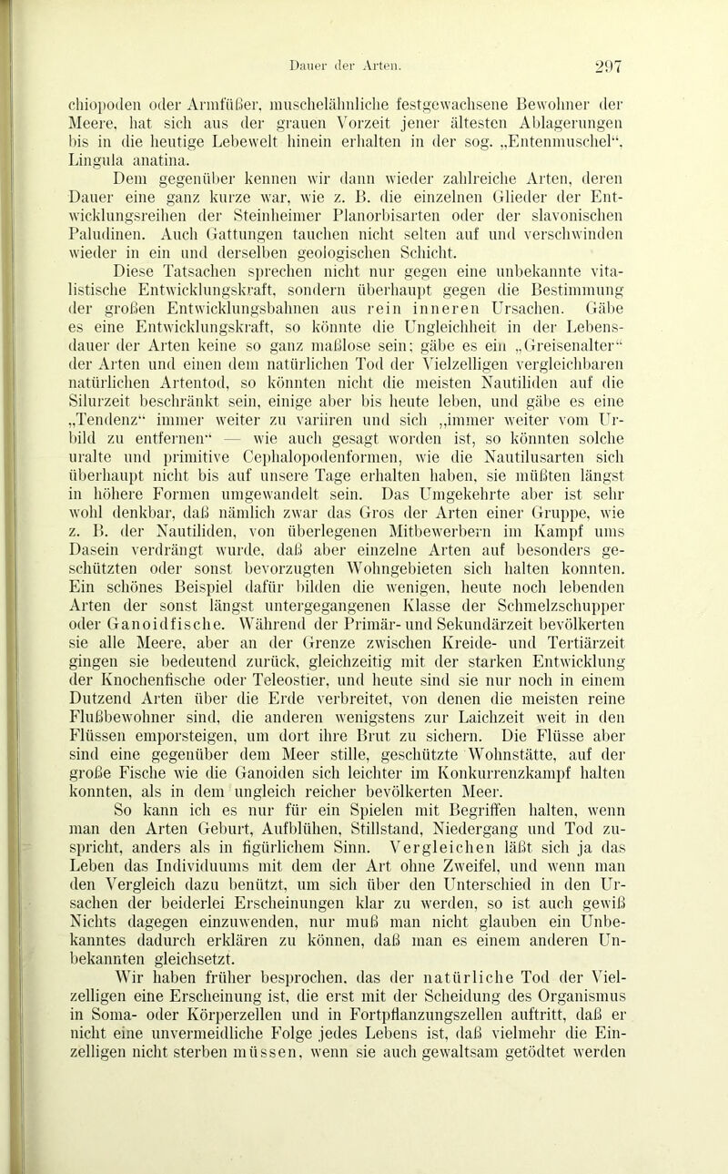 chiopoden oder Armfüßer, muschelähnliche fest gewachsene Bewohner der Meere, hat sich aus der grauen Vorzeit jener ältesten Ablagerungen bis in die heutige Lebewelt hinein erhalten in der sog. „Entenmuschel“, Lingula anatina. Dem gegenüber kennen wir dann wieder zahlreiche Arten, deren Dauer eine ganz kurze war, wie z. B. die einzelnen Glieder der Ent- wicklungsreihen der Steinheimer Planorbisarten oder der slavonischen Paladinen. Auch Gattungen tauchen nicht selten auf und verschwinden wieder in ein und derselben geologischen Schicht. Diese Tatsachen sprechen nicht nur gegen eine unbekannte vita- listische Entwicklungskraft, sondern überhaupt gegen die Bestimmung der großen Entwicklungsbahnen aus rein inneren Ursachen. Gäbe es eine Entwicklungskraft, so könnte die Ungleichheit in der Lebens- dauer der Arten keine so ganz maßlose sein; gäbe es ein „Greisenalter“ der Arten und einen dem natürlichen Tod der Vielzelligen vergleichbaren natürlichen Artentod, so könnten nicht die meisten Nautiliden auf die Silurzeit beschränkt sein, einige aber bis heute leben, und gäbe es eine „Tendenz“ immer weiter zu variiren und sich „immer weiter vom Ur- bild zu entfernen“ — wie auch gesagt worden ist, so könnten solche uralte und primitive Cephalopodenformen, wie die Nautilusarten sich überhaupt nicht bis auf unsere Tage erhalten haben, sie müßten längst in höhere Formen umgewandelt sein. Das Umgekehrte aber ist sehr wohl denkbar, daß nämlich zwar das Gros der Arten einer Gruppe, wie z. B. der Nautiliden, von überlegenen Mitbewerbern im Kampf ums Dasein verdrängt wurde, daß aber einzelne Arten auf besonders ge- schützten oder sonst bevorzugten Wohngebieten sich halten konnten. Ein schönes Beispiel dafür bilden die wenigen, heute noch lebenden Arten der sonst längst untergegangenen Klasse der Schmelzschupper oder Ganoidfische. Während der Primär-und Sekundärzeit bevölkerten sie alle Meere, aber an der Grenze zwischen Kreide- und Tertiärzeit gingen sie bedeutend zurück, gleichzeitig mit der starken Entwicklung der Knochentische oder Teleostier, und heute sind sie nur noch in einem Dutzend Arten über die Erde verbreitet, von denen die meisten reine Flußbewohner sind, die anderen wenigstens zur Laichzeit weit in den Flüssen emporsteigen, um dort ihre Brut zu sichern. Die Flüsse aber sind eine gegenüber dem Meer stille, geschützte Wohnstätte, auf der große Fische wie die Ganoiden sich leichter im Konkurrenzkampf halten konnten, als in dem ungleich reicher bevölkerten Meer. So kann ich es nur für ein Spielen mit Begriffen halten, wenn man den Arten Geburt, Aufblühen, Stillstand, Niedergang und Tod zu- spricht, anders als in figürlichem Sinn. Vergleichen läßt sich ja das Leben das Individuums mit dem der Art ohne Zweifel, und wenn man den Vergleich dazu benützt, um sich über den PTnterschied in den Ur- sachen der beiderlei Erscheinungen klar zu werden, so ist auch gewiß Nichts dagegen einzuwenden, nur muß man nicht glauben ein Unbe- kanntes dadurch erklären zu können, daß man es einem anderen Un- bekannten gleichsetzt. Wir haben früher besprochen, das der natürliche Tod der Viel- zelligen eine Erscheinung ist, die erst mit der Scheidung des Organismus in Soma- oder Körperzellen und in Fortpflanzungszellen auftritt, daß er nicht eine unvermeidliche Folge jedes Lebens ist, daß vielmehr die Ein- zelligen nicht sterben müssen, wenn sie auch gewaltsam getödtet werden