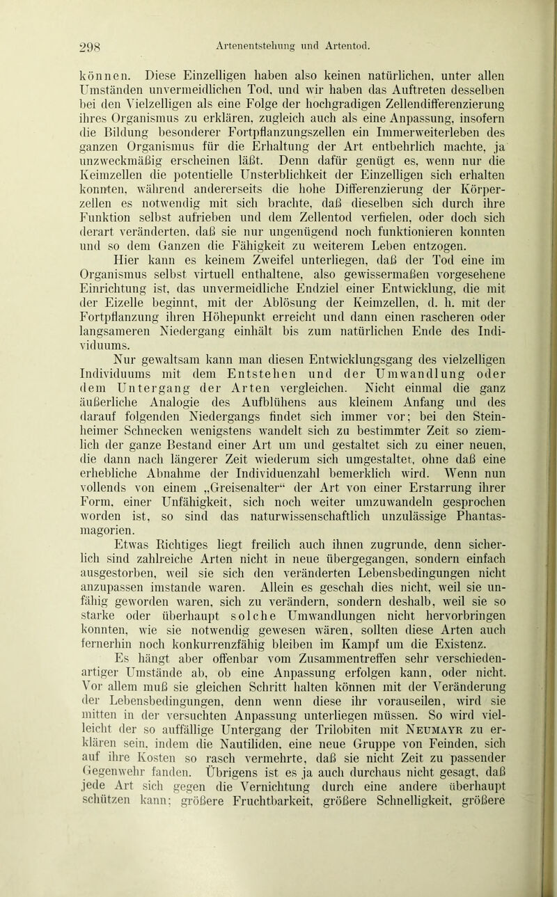 können. Diese Einzelligen haben also keinen natürlichen, unter allen Umständen unvermeidlichen Tod, und wir haben das Auftreten desselben bei den Vielzelligen als eine Folge der hochgradigen Zellendifferenzierung ihres Organismus zu erklären, zugleich auch als eine Anpassung, insofern die Bildung besonderer Fortpflanzungszellen ein Immerweiterleben des ganzen Organismus für die Erhaltung der Art entbehrlich machte, ja unzweckmäßig erscheinen läßt. Denn dafür genügt es, wenn nur die Keimzellen die potentielle Unsterblichkeit der Einzelligen sich erhalten konnten, während andererseits die hohe Differenzierung der Körper- zellen es notwendig mit sich brachte, daß dieselben sich durch ihre Funktion selbst aufrieben und dem Zellentod verfielen, oder doch sich derart veränderten, daß sie nur ungenügend noch funktionieren konnten und so dem Ganzen die Fähigkeit zu weiterem Leben entzogen. Hier kann es keinem Zweifel unterliegen, daß der Tod eine im Organismus selbst virtuell enthaltene, also gewissermaßen vorgesehene Einrichtung ist, das unvermeidliche Endziel einer Entwicklung, die mit der Eizelle beginnt, mit der Ablösung der Keimzellen, d. h. mit der Fortpflanzung ihren Höhepunkt erreicht und dann einen rascheren oder langsameren Niedergang einhält bis zum natürlichen Ende des Indi- viduums. Nur gewaltsam kann man diesen Entwicklungsgang des vielzelligen Individuums mit dem Entstehen und der Umwandlung oder dem Untergang der Arten vergleichen. Nicht einmal die ganz äußerliche Analogie des Aufblühens aus kleinem Anfang und des darauf folgenden Niedergangs findet sich immer vor; bei den Stein- heimer Schnecken wenigstens wandelt sich zu bestimmter Zeit so ziem- lich der ganze Bestand einer Art um und gestaltet sich zu einer neuen, die dann nach längerer Zeit wiederum sich umgestaltet, ohne daß eine erhebliche Abnahme der Individuenzahl bemerklich wird. Wenn nun vollends von einem „Greisenalter“ der Art von einer Erstarrung ihrer Form, einer Unfähigkeit, sich noch weiter umzuwandeln gesprochen worden ist, so sind das naturwissenschaftlich unzulässige Phantas- magorien. Etwas Richtiges liegt freilich auch ihnen zugrunde, denn sicher- lich sind zahlreiche Arten nicht in neue übergegangen, sondern einfach ausgestorben, weil sie sich den veränderten Lebensbedingungen nicht anzupassen imstande waren. Allein es geschah dies nicht, weil sie un- fähig geworden waren, sich zu verändern, sondern deshalb, weil sie so starke oder überhaupt solche Umwandlungen nicht hervorbringen konnten, wie sie notwendig gewesen wären, sollten diese Arten auch fernerhin noch konkurrenzfähig bleiben im Kampf um die Existenz. Es hängt aber offenbar vom Zusammentreffen sehr verschieden- artiger Umstände ab, ob eine Anpassung erfolgen kann, oder nicht. Vor allem muß sie gleichen Schritt halten können mit der Veränderung der Lebensbedingungen, denn wenn diese ihr vorauseilen, wird sie mitten in der versuchten Anpassung unterliegen müssen. So wird viel- leicht der so auffällige Untergang der Trilobiten mit Neumayr zu er- klären sein, indem die Nautiliden, eine neue Gruppe von Feinden, sich auf ihre Kosten so rasch vermehrte, daß sie nicht Zeit zu passender Gegenwehr fanden. Übrigens ist es ja auch durchaus nicht gesagt, daß jede Art sich gegen die Vernichtung durch eine andere überhaupt schützen kann; größere Fruchtbarkeit, größere Schnelligkeit, größere