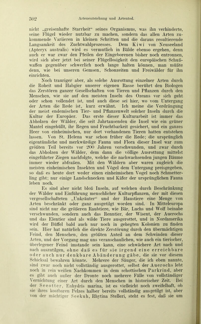 nicht „greisenhafte Starrheit“ seines Organismus, was ihn verhinderte, seine Flügel wieder nutzbar zu machen, sondern das allen Arten zu- kommende Variieren in kleinen Schritten und die daraus resultierende Langsamkeit des Zuchtwahlprozesses. Dem Kiwi von Neuseeland (Apteryx australis) wird es vermutlich in Bälde ebenso ergehen, denn auch er war zwar den Pfeilen der Eingeborenen bisher noch entronnen, wird sich aber jetzt bei seiner Flügellosigkeit den europäischen Schuß- waffen gegenüber schwerlich noch lange halten können, man müßte denn, wie bei unseren Gemsen, Schonzeiten und Freiwälder für ihn einrichten. Noch trauriger aber, als solche Ausrottung einzelner Arten durch die Roheit und Habgier unserer eigenen Rasse berührt den Biologen das Zerstören ganzer Gesellschaften von Tieren und Pflanzen durch den Menschen, wie sie auf den meisten Inseln des Ozeans vor sich geht oder schon vollendet ist, und auch diese sei hier, wo vom Untergang der Arten die Rede ist, kurz erwähnt. Ich meine die Verdrängung der meist endemischen Tier- und Pflanzenwelt solcher Inseln durch die Kultur der Europäer. Das erste dieser Kulturarbeit ist immer das Abholzen der Wälder, die seit Jahrtausenden die Insel wie ein grüner Mantel eingehüllt, ihr Regen und Fruchtbarkeit gesichert, und ein ganzes Heer von einheimischen, nur dort vorhandenen Tieren hatten entstehen lassen. Von St. Helena war schon früher die Rede; die ursprünglich eigentümliche und merkwürdige Fauna und Flora dieser Insel war zum größten Teil bereits vor 200 Jahren verschwunden, und zwar durch das Abholzen der Wälder, dem dann die völlige Ausrottung mittelst eingeführter Ziegen nachfolgte, welche die nachwachsenden jungen Bäume immer wieder abfraßen. Mit den Wäldern aber waren zugleich die meisten einheimischen Insekten und Vögel dem Untergang preisgegeben, so daß es heute dort weder einen einheimischen Vogel noch Schmetter- ling gibt; nur einige Landschnecken und Käfer der ursprünglichen Fauna leben noch. Es sind aber nicht bloß Inseln, auf welchen durch Beschränkung der Wälder und Einführung menschlicher Kulturpflanzen, der mit diesen vergesellschafteten „Unkräuter“ und der Haustiere eine Menge von Arten beschränkt oder ganz ausgetilgt worden sind. In Mitteleuropa sind nicht nur die größeren Raubtiere, wie Bär, Luchs und Wolf beinahe verschwunden, sondern auch das Remitier, der Wisent, der Auerochs und das Elen tier sind als wilde Tiere ausgerottet, und in Nordamerika wird der Büffel bald auch nur noch in gehegten Kolonien zu finden sein. Hier hat natürlich die direkte Zerstörung durch den übermächtigen Feind, den Menschen, den größten Anteil an dem Schwinden dieser Arten, und der Vorgang mag uns veranschaulichen, wie auch ein tierischer, überlegener Feind imstande sein kann, eine schwächere Art nach und nach auszutilgen, ohne daß es für sie irgend eine erreichbare oder auch nur denkbare Abänderung gäbe, die sie vor diesem Schicksal bewahren könnte. Mehrere der Säuger, die ich eben nannte, sind zwar noch nicht vollständig ausgerottet, selbst der Auerochs lebt noch in rein weißen Nachkommen in dem schottischen Parkrind, aber es gibt auch außer der Dronte noch mehrere Fälle von vollständiger Vernichtung einer Art durch den Menschen in historischer Zeit. Bei der Seeotter, Enhydris marina, ist es vielleicht noch zweifelhaft, ob sie ihres kostbaren Pelzes halber bereits vollständig ausgetilgt ist, aber von der mächtiger Seekuh, Rhytina Stelleri, steht es fest, daß sie um