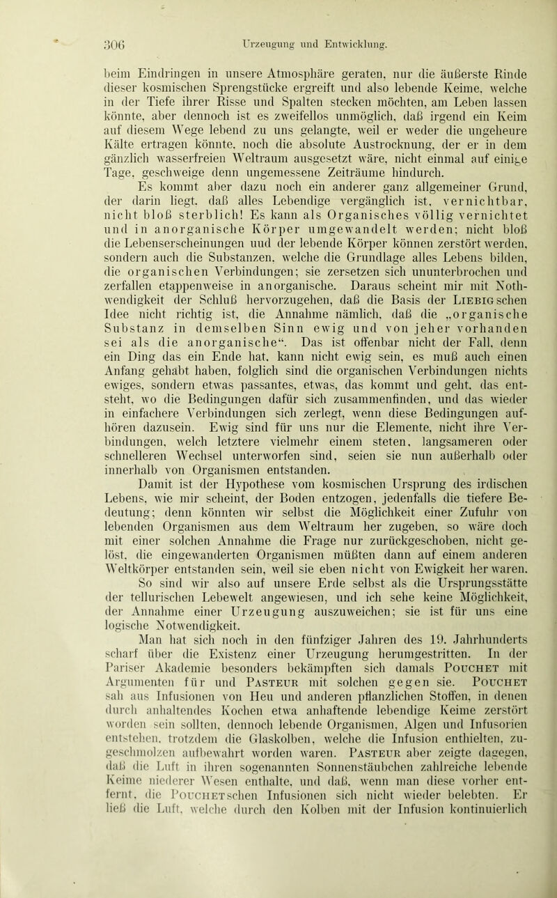 beim Eindringen in unsere Atmosphäre geraten, nur die äußerste Rinde dieser kosmischen Sprengstücke ergreift und also lebende Keime, welche in der Tiefe ihrer Risse und Spalten stecken möchten, am Leben lassen könnte, aber dennoch ist es zweifellos unmöglich, daß irgend ein Keim auf diesem Wege lebend zu uns gelangte, weil er weder die ungeheure Kälte ertragen könnte, noch die absolute Austrocknung, der er in dem gänzlich wasserfreien Weltraum ausgesetzt wäre, nicht einmal auf einige Tage, geschweige denn ungemessene Zeiträume hindurch. Es kommt aber dazu noch ein anderer ganz allgemeiner Grund, der darin liegt, daß alles Lebendige vergänglich ist, vernichtbar, nicht bloß sterblich! Es kann als Organisches völlig vernichtet und in anorganische Körper umgewandelt werden; nicht bloß die Lebenserscheinungen uud der lebende Körper können zerstört werden, sondern auch die Substanzen, welche die Grundlage alles Lebens bilden, die organischen Verbindungen; sie zersetzen sich ununterbrochen und zerfallen etappenweise in anorganische. Daraus scheint mir mit Noth- wendigkeit der Schluß hervorzugehen, daß die Basis der Liebig sehen Idee nicht richtig ist, die Annahme nämlich, daß die „organische Substanz in demselben Sinn ewig und von jeher vorhanden sei als die anorganische“. Das ist offenbar nicht der Fall, denn ein Ding das ein Ende hat. kann nicht ewig sein, es muß auch einen Anfang gehabt haben, folglich sind die organischen Verbindungen nichts ewiges, sondern etwas passantes, etwas, das kommt und geht, das ent- steht, wo die Bedingungen dafür sich zusammenfinden, und das wieder in einfachere Verbindungen sich zerlegt, wenn diese Bedingungen auf- hören dazusein. Ewig sind für uns nur die Elemente, nicht ihre Ver- bindungen, welch letztere vielmehr einem steten, langsameren oder schnelleren Wechsel unterworfen sind, seien sie nun außerhalb oder innerhalb von Organismen entstanden. Damit ist der Hypothese vom kosmischen Ursprung des irdischen Lebens, wie mir scheint, der Boden entzogen, jedenfalls die tiefere Be- deutung; denn könnten wir selbst die Möglichkeit einer Zufuhr von lebenden Organismen aus dem Weltraum her zugeben, so wäre doch mit einer solchen Annahme die Frage nur zurückgeschoben, nicht ge- löst, die eingewanderten Organismen müßten dann auf einem anderen Weltkörper entstanden sein, weil sie eben nicht von Ewigkeit her waren. So sind wir also auf unsere Erde selbst als die Ursprungsstätte der tellurischen Lebewelt angewiesen, und ich sehe keine Möglichkeit, der Annahme einer Urzeugung auszuweichen; sie ist für uns eine logische Notwendigkeit. Man hat sich noch in den fünfziger Jahren des 19. Jahrhunderts scharf über die Existenz einer Urzeugung herumgestritten. In der Pariser Akademie besonders bekämpften sich damals Pouchet mit Argumenten für und Pasteur mit solchen gegen sie. Pouchet sah aus Infusionen von Heu und anderen pflanzlichen Stoffen, in denen durch anhaltendes Kochen etwa anhaftende lebendige Keime zerstört worden sein sollten, dennoch lebende Organismen, Algen und Infusorien entstehen, trotzdem die Glaskolben, welche die Infusion enthielten, zu- geschmolzen aufbewahrt worden waren. Pasteur aber zeigte dagegen, daß die Luft in ihren sogenannten Sonnenstäubchen zahlreiche lebende Keime niederer Wesen enthalte, und daß. wenn man diese vorher ent- fernt. die PouciiETSchen Infusionen sich nicht wieder belebten. Er ließ die Luft, welche durch den Kolben mit der Infusion kontinuierlich