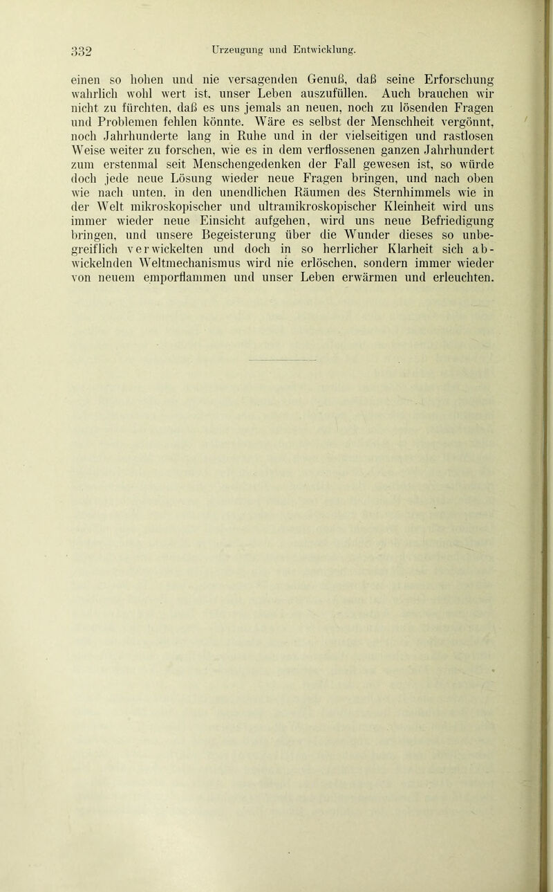 einen so hohen und nie versagenden Genuß, daß seine Erforschung wahrlich wohl wert ist. unser Leben auszufüllen. Auch brauchen wir nicht zu fürchten, daß es uns jemals an neuen, noch zu lösenden Fragen und Problemen fehlen könnte. Wäre es selbst der Menschheit vergönnt, noch Jahrhunderte lang in Ruhe und in der vielseitigen und rastlosen Weise weiter zu forschen, wie es in dem verflossenen ganzen Jahrhundert zum erstenmal seit Menschengedenken der Fall gewesen ist, so würde doch jede neue Lösung wieder neue Fragen bringen, und nach oben wie nach unten, in den unendlichen Räumen des Sternhimmels wie in der Welt mikroskopischer und ultramikroskopischer Kleinheit wird uns immer wieder neue Einsicht aufgehen, wird uns neue Befriedigung bringen, und unsere Begeisterung über die Wunder dieses so unbe- greiflich verwickelten und doch in so herrlicher Klarheit sich ab- wickelnden Weltmechanismus wird nie erlöschen, sondern immer wieder von neuem emporflammen und unser Leben erwärmen und erleuchten.