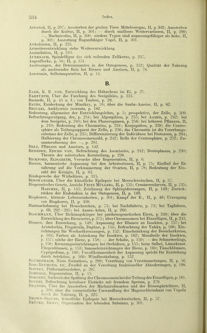 Artentod, II, p. 297; Anssterben der großen Tiere Mitteleuropas, II, p. 302; Aussterben durch die Kultur, II, p. 301; — durch maßloses Weitervariieren, II, p. 299; —, Machairodus, II, p. 300. niedere Typen sind anpassungsfähiger als hohe, II, ]). 301; Ausrottung flugunfähiger Vögel, II, p. 301. Artkolonien, II, p. 235. Artweiterentwicklung siehe Weiterentwicklung. Assimilation, II, p. 310. Auerbach, Spindelfigur des sich teilenden Zellkerns, p. 237. Augenflecke, p. 58; II, p. 151. Auslösungen, der Determinanten in der Ontogenese, p. 312; Qualität der Nahrang als auslösender Reiz bei Bienen und Ameisen, II, p. 78. Autotomie, Selbstamputation, II, p. 14. B. Baer, K. E. von, Entwicklung des Hühnchens im Ei, p. 21. Barfurth, Über die Furchung des Seeigeleies, p. 333. Bastarde, II, p. 45 u. f.; von Tauben, p. 28. Bates, Entdeckung der Mimikry, p. 76; über die Sauba-Ameise, II, p. 82. Beocari, Amblyornis inornata, p. 182. Bedeutung, allgemeine der Entwicklungslehre, p. 5; prospektive, der Zelle, p. 309. Befruchtungsvorgang, der, p. 254; bei Algenpilzen, p. 255; bei Ascaris, p. 242; hei dem Seeigelei, p. 240; bei den Phanerogamen, p. 256; bei höheren Pflanzen, II, p. 210; Bedeutung des Chromatins, p. 234; Konjugation, p. 259; die Centro- sphäre als Teilungsapparat der Zelle, p. 236; das Chromatin ist die Vererbungs- substanz der Zelle, p. 235; Differenzierung der Individuen bei Protozoen, p. 264; Halbierung der Chromosomenzahl, p. 242; Rolle der Centrosphäre, p. 252; Zu- sammenfassung des —, p. 281. Belt, Pflanzen und Ameisen, p. 142. Beneden, Edurd vox, Befruchtung des Ascariseies, p. 242; Deutoplasma, p. 230; Theorie der mitotischen Kernteilung, p. 238. Bickford, Elisabeth, Versuche über Regeneration, II, p. 6. Bienen, harmonische Anpassung bei den Arbeiterinnen, II, p. 75; Einfluß der Er- nährung auf die Verkümmerung der Ovarien, II, p. 78; Bedeutung der Ein- zahl der Königin, II, p. S3. Bindegewebe der Wirbeltiere, p. 315. Binswanger, Über die künstliche Epilepsie bei Meerschweinchen, II, p. 57. Biogenetisches Gesetz, Ansicht Fritz Müllers, II, p. 135; Crustaceenlarven, II. p. 135; Haeckel, II, p. 145; Zeichnung der Sphingidenraupen, II, p. 149; Zurück- rücken der Endstadien in der Ontogenese, II, p. 149. Biophoren, kleinste Lebenseinheiten, p. 301; Kampf der B., II, p. 46; Urzeugung von Biophoren, II, p. 309. Blattnachahmung bei Heuschrecken, p. 73; bei Nachtfaltern, p. 73; bei Tagfaltern, p. 69, 292—295; bei Anaea-Arten, II, p. 260. Blochmann, Über Richtungskörper bei parthenogenetischen Eiern, p. 249; über die Entwicklung des Bieneneies, p. 275; über Chromosomen hei Einzelligen, II, p.243. Blumen, ihre Entstehung, p. 149; Anpassung der Blumen an Insekten, p. 157; bei Aristolochin, Pinguicula, Daphne, p. 154; Befruchtung der Yukka, p, 168; Ein- richtungen für Wechselkreuzungen, p. 152; Einschränkung der Besucherkreise, p. 163; Farben als Anlockung für Insekten, p. 162; Mundteile der Insekten, ]). 157; solche der Biene, p. 158; — der Schabe, p. 159; — des Schmetterlings, ]). 158; Kreuzungseinrichtungen hei Orchideen, p. 155; heim Salbei, Läusekraut. Fliegenblumen, p. 153; Sammeleinrichtungen der Biene, p. 160; Täuschblumen, Cypripedium, p. 166; Unvollkommenheit der Anpassung spricht für Entstehung durch Selektion, p. 169; Windbestäubung, p. 152. Blumenbach, Nisus formations, p. 288; Vererbung von Verstümmelungen, II, p. 56. Bois-Reymond, du, Zweifel an der Vererbung funktioneller Abänderungen, p. 198. Bonnet, Präformationslehre, p. 287. Bord age, Regeneration, II, p. 15. Borgert, Nachweis der Spaltung der Chromosomen bei der Teilung der Einzelligen, p. 181. Boveri, Befruchtung kernloser Eistücke mit fremdem Spex-ma, p. 279. Brandes, Über das Aussterben der Machaii'odusarten und der Riesengürteltiere, II, p. 300; über die vermeintliche Umwandlung der Magenschleimhaut von A ögeln durch die Nahrung, II, p. 225. Brown-Seoird, Künstliche Epilepsie bei Meerschweinchen, II, p. 57. Brücke, Ernst, Organisation der lebenden Substanz, p. 301.