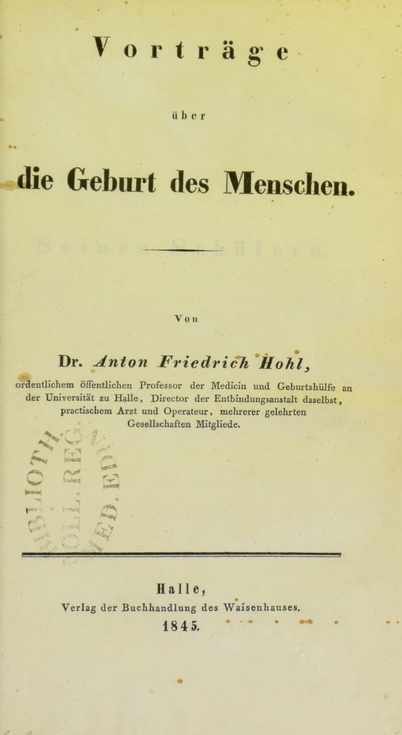 Vorträge über die Geburt des Menschen. Von Dr. Anton Friedrich *Hohl^ ordentlichem öiTentlichen Professor der Medicln und Geburtshülfe an der Universität zu Halle, Director der Entbindungsanstalt daselbst, practiscbem Arzt und Operateur, mehrerer gelehrten Gesellschaften Mitgliede. ^ a Halle, Verlag der Buchhandlung des Waisenhauses. 1845. • * • •