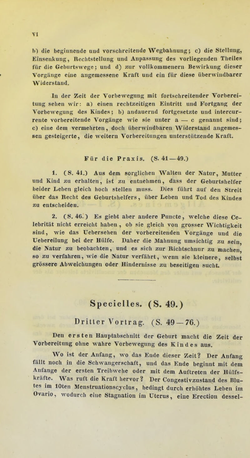 \I b) die begiiinende aud vorschrcitendc Wegbahiiung; c) die Stelinng, Einseukung, Reclitstellung und Anpassung des vorliegenden Tlieiles für die Geburtawegc; und d) zur vollkouimenern Bewirkung dieser » Vorgänge eine angemessene Kraft und ein für diese überwindbarcr Widerstand. In der Zeit der Vorbewegung mit fortschreitender Vorberei- tung sehen wir: a) einen rechtzeitigen Eintritt und Fortgang der Vorbewegung des Kindes; b) andauernd fortgesetzte und intercur- rente vorbereitende Vorgänge wie sie unter a — c genannt sind; c) eine dem vermehrten, docli überAvindbaren Widerstand angemes- sen gesteigerte, die weitem Vorbereitungen unterstützende Kraft. Für die Praxis. (S. 41 —49.) 1. CS. 41.) Aus dem sorglichen Walten der Natur, Mutter und Kind zu erhalten, ist zu entnehmen, dass der Geburtshelfer beider Leben gleich hoch stellen muss. Dies führt auf den Streit über das Recht des Geburtshelfers, über Leben und Tod des Kindes zu entscheiden. 2. (S. 46.) Es giebt aber andere Puncto, welche diese Ce- lebrität nicht erreicht haben , ob sie gleich von grosser Wichtigkeit sind, wie das Uebersehen der vorbereitenden Vorgänge und die Uebereilung bei der Hülfe. Daher die Mahnung umsichtig zu sein, die Natur zu beobachten, und es sich zur Richtschnur zu machen, so zu verfahren, wie die Natur verfährt, wenn sie kleinere, selbst grössere Abweichungen oder Hindernisse zu beseitigeu sucht. Specielles. (S. 49.) Dritter Vortrag. (S. 49 — 76.) Den ersten Hauptabschnitt der Geburt macht die Zeit der Vorbereitung ohne wahre Vorbewegung des Kindes aus. Wo ist der Anfang, wo das Ende dieser Zeit? Der Anfang fällt noch in die Schwangerschaft, und das B:nde beginnt mit dem Anfange der ersten Treibwehe oder mit dem Auftreten der Hülfs- kräfte. Was ruft die Kraft hervor ? Der Congestivzustand des Blu- tes im loten Menstruationscyclus, bedingt durch erhöhtes Leben im Ovario, wodurch eine Stagnation im Uterus, eine Erection dessel-