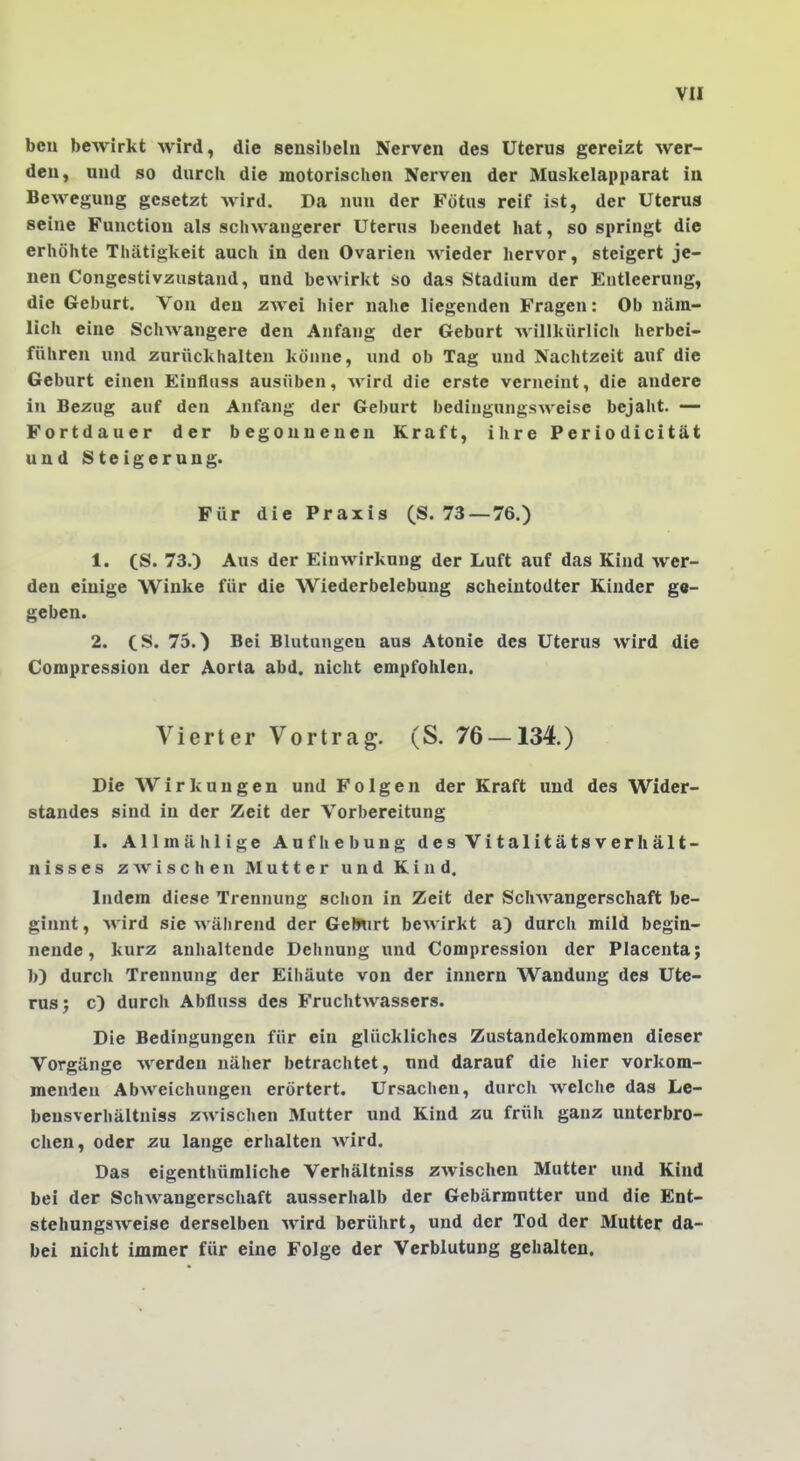 bcu bewirkt wird, die sensibelu Nerven des Uterus gereizt wer- den, und so durcli die motorischen Nerven der Muskelapparat in Bewegung gesetzt wird. Da nun der Fötus reif ist, der Uterus seine Function als schwangerer Uterus beendet hat, so springt die erhöhte Thätigkeit auch in den Ovarien wieder hervor, steigert je- nen Congestivzustand, and bewirkt so das Stadium der Entleerung, die Geburt. Von den zwei hier nahe liegenden Fragen: Ob näm- lich eine Schwangere den Anfang der Geburt Avillkürlich herbei- führen und zurückhalten könne, und ob Tag und Nachtzeit auf die Geburt einen Einiliiss ausüben, Avird die erste verneint, die andere in Bezug auf den Anfang der Geburt bedingungsweise bejaht. — Fortdauer der begonnenen Kraft, ihre Periodicität und Steigerung. Für die Praxis (S. 73 —76.) 1. CS. 73.) Aus der Einwirkung der Luft auf das Kind wer- den einige Winke für die Wiederbelebung scheintodter Kinder ga- geben. 2. CS. 75.) Bei Blutungen aus Atonie des Uterus wird die Compression der Aorta abd. nicht empfohlen. Vierter Vortrag. (S. 76 — 134.) Die AVirkungen und Folgen der Kraft und des Wider- standes sind in der Zeit der Vorbereitung I. Allmählige Aufhebung des Vitalitätsverhält- nis s e s z Av i s c h e n Mutter und Kind. Indem diese Trennung schon in Zeit der Schwangerschaft be- ginnt, Avird sie Avährend der GeSnrt beAvirkt a) durch mild begin- nende, kurz anhaltende Dehnung und Compression der Placenta; b) durcli Trennung der Eihäute von der innern Wandung des Ute- rus j c) durch Abfluss des FruchtAvassers. Die Bedingungen für ein glückliches Zustandekommen dieser Vorgänge Averden näher betrachtet, nnd darauf die hier vorkom- menden AbAveichungen erörtert. Ursachen, durch Avelche das Le- bensverhältniss zwischen Mutter und Kind zu früh ganz unterbro- chen, oder zu lange erhalten Avird. Das eigenthümliche Verhältniss ZAvischen Mutter und Kind bei der SchAvangerschaft ausserhalb der Gebärmutter und die Ent- stehungsAveise derselben Avird berührt, und der Tod der Mutter da- bei nicht immer für eine Folge der Verblutung gehalten.