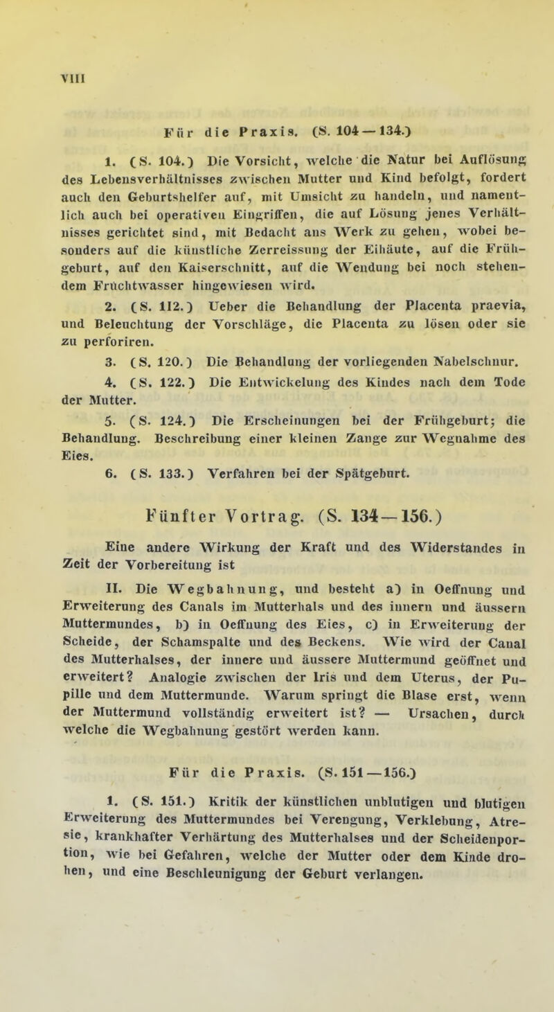 Für die Praxis. (S. 104—134.) 1. (S. 104.) Die Vorsicht, welche die Natur bei Aaflösuiis des Lebensverhältnisses zwischen Mutter und Kind befolgt, fordert auch den Geburtshelfer auf, mit Umsicht zu handeln, und nament- lich auch bei operativen Eingriffen, die auf Lösung jenes Verhält- nisses gerichtet sind, mit Bedacht ans Werk zu gehen, wobei be- sonders auf die künstliche Zcrreissung der Eihäute, auf die Früh- geburt, auf den Kaiserschnitt, auf die Wendung bei noch stehen- dem Fruchtwasser hingewiesen wird. 2. CS. 112.) lieber die Behandlung der Piacenta praevia, und Beleuchtung der Vorschläge, die Piacenta zu lösen oder sie zu perforiren. 3. (8,120.) Die Behandlung der vorliegenden Nabelschnur. 4. CS. 122.) Die Entwickelung des Kindes nach dem Tode der Mutter. 5. (S. 124.) Die Erscheinungen bei der Frühgeburt; die Behandlung. Beschreibung einer kleinen Zange zur Wegnahme des Eies. 6. CS. 133.) Verfahren bei der Spätgeburt. Fünfter Vortrag. (S. 134 — 156.) Eine andere Wirkung der Kraft und des Widerstandes in Zeit der Vorbereitung ist II. Die Wegbahnung, und besteht a) in Oeffnung und Erweiterung des Canals im Mutterlials und des Innern und äussern Muttermundes, b) in Oeffnung des Eies, c) in Erweiterung der Scheide, der Schamspalte und des Beckens. Wie Avird der Canal des Mutterhalses, der innere und äussere Muttermund geöffnet und erweitert? Analogie zwischen der Iris und dem Uterus, der Pu- pille und dem Muttermunde. Warum springt die Blase erst, wenn der Muttermund vollständig erweitert ist ? — Ursachen, durck welche die Wegbahnung gestört werden kann. Für die Praxis. (8.151—156.) 1. CS. 151.) Kritik der künstlichen unblutigen und blutigen Erweiterung des Muttermundes bei Verengung, Verklebung, Atre- »ie, krankhafter Verhärtung des Mutterhalses und der Scheidenpor- tion, wie bei Gefahren, welche der Mutter oder dem Kinde dro- hen, und eine Besclileunigung der Geburt verlangen.