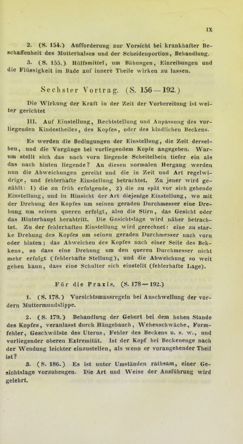 2. (S. 154.) AofforderiiHg zur Vorsicht bei krankhafter Be- schaffenheit des Mutterhalses und der Scheidenportion, Behandlung. 3. CS. 155.) Uülfsmittel, um Bähungen, Einreibungen und die Flüssigkeit im Bade auf innere Theile wirken zu lassen. Sechster Vortrag-. (S. 156 — 192.) Die Wirkung der Kraft in der Zeit der Vorbereitung ist wei- ter gerichtet III. Auf Einstellung, Rechtstellung und Anpassung des vor- liegenden Kindestheilcs, des Kopfes, oder des kindlichen Beckens. Es werden die Bedingungen der Einstellung, die Zeit dersel- ben, und die Vorgänge bei vorliegendem Kopfe angegeben. War- um stellt sich das nach vorn liegende Scheitelbein tiefer ein als das nach hinten liegende? An diesen normalen Hergang Averdeu nun die Abweichungen gereiht und die in Zeit und Art regelwi- drige , und fehlerhafte Einstellung betrachtet. Zu jener wird ge- zählt: 1) die zu früh erfolgende, 2) die zu spät vor sich gehende Einstellung, und in Hinsicht der Art diejenige Einstellung, avo mit der Drehung des Kopfes um seineu geraden Durchmesser eine Dre- hung um seinen queren erfolgt, also die Stirn, das Gesicht oder das Hinterhaupt hcrabtritt. Die Gesichtslage Avird näher betrach- tet. Zu der fehlerhaften Einstellung Avird gerechnet: eine zu star- ke Drehung des Kopfes um seinen geraden Durchmesser nach vorn oder hinten; das Abweichen des Kopfes nach einer Seite des Bek- kens, so dass eine Drehung um den queren Durchmesser nicht mehr erfolgt Cfehlerhafte Stellung), und die AbAveichung so AA^eit gehen kann, dass eine Schulter sich einstellt Cfehlcrhafte Lage). Für die Praxis. (S. 178—192.) 1. CS. 178.) Vorsichtsmassregeln bei AnscIiAVclhing der vor- dem Muttermundslippe. 2. CS. 179.) Behandlung der Geburt bei dem hohen Staude des Kopfes, veranlasst durch Hängebauch, WehenschAA^äche, Form- fehler, GeschAvülste des Uterus, Fehler des Beckens u. s. aa'., und vorliegender oberen Extremität. Ist der Kopf bei Beckenenge nach der Wendung leichter einzustellen, als Avenn er vorangehender Theil ist? 3. (S. 186.) Es ist unter Umständen rathsam, einer Ge- sichtslage vorzubeugen. Die Art und Weise der Ausführung Avird gelehrt.