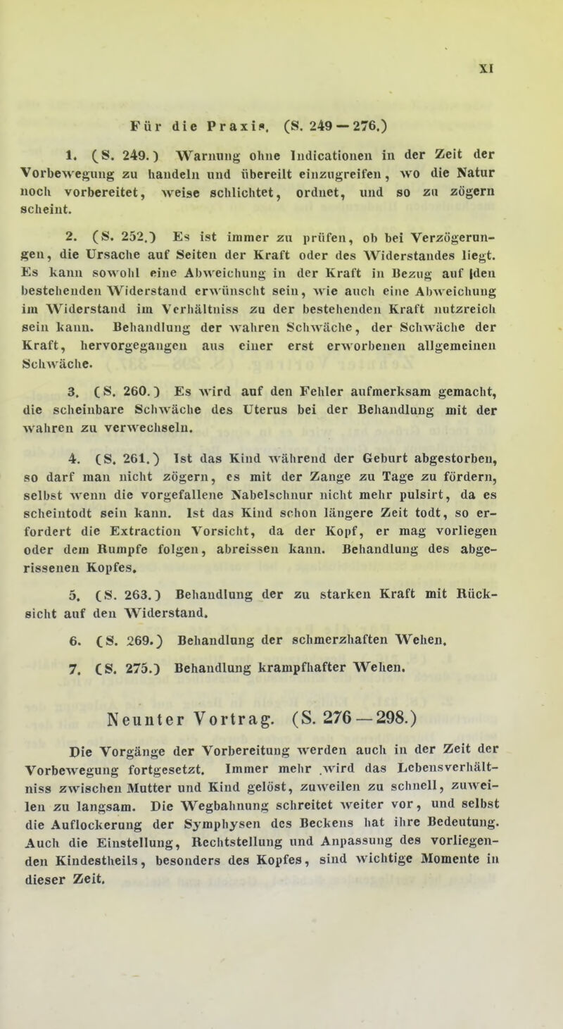 Für die Praxis. (S. 249 —276.) 1. (S. 249.) Warnung ohne Indicationen in der Zeit der Vorbewegung zu handeln und übereilt einzugreifen, wo die Natur noch vorbereitet, weise schlichtet, ordnet, und so zu zögern scheint. 2. (S. 252.0 Es ist immer zu prüfen, ob bei Verzögerun- gen, die Ursache auf Seiten der Kraft oder des Widerstandes liegt. Es kann sowohl eine Abweichung in der Kraft in Bezug auf |den bestehenden Widerstand erwünscht sein, wie auch eine Abweichung im Widerstand im Vcrhältniss zu der bestehenden Kraft nutzreich sein kann. Behandlung der wahren Schwäche, der Schwäche der Kraft, hervorgegangen aus einer erst erworbenen allgemeinen Schwäche. 3. CS. 260.) Es Avird auf den Fehler aufmerksam gemacht, die scheinbare Schwäche des Uterus bei der Behandlung mit der wahren zu verwechseln. 4. (S. 261.) Ist das Kind während der Geburt abgestorben, so darf man nicht zögern, es mit der Zange zu Tage zu fördern, selbst wenn die vorgefallene Nabelschnur nicht mehr pulsirt, da es scheintodt sein kann. Ist das Kind schon längere Zeit todt, so er- fordert die Extraction Vorsicht, da der Kopf, er mag vorliegen oder dem Rumpfe folgen, abreissen kann. Behandlung des abge- rissenen Kopfes, 5. (S. 263.) Behandlung der zu starken Kraft mit Rück- sicht auf den Widerstand. 6. CS. 269.) Behandlung der schmerzhaften Wehen, 7. CS. 275.) Behandlung krampfhafter Wehen. Neunter Vortrag. (S. 276 —298.) Die Vorgänge der Vorbereitung Averden auch in der Zeit der Vorbewegung fortgesetzt. Immer mehr wird das Lebensverhält- niss zwischen Mutter und Kind gelöst, zuweilen zu schnell, zuwei- len zu langsam. Die Wegbahnung schreitet weiter vor, und selbst die Auflockerung der Symphysen des Beckens hat ihre Bedeutung. Auch die Einstellung, Rcchtstellung und Anpassung des vorliegen- den Kindestheils, besonders des Kopfes, sind wichtige Momente in dieser Zeit.