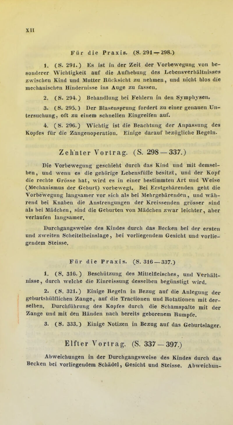 Für die Praxis. (8.291 — 298.) 1. (S. 291.) Es ist in der Zeit der Vorbewegimg von be- sonderer Wichtigkeit aaf die Aufhebung des Lebensverhältnisses zwischen Kind und Mutter Rücksicht zu nehmen, und nicht blos die mechanischen Hindernisse ins Auge zu fassen. 2. (S. 294.) Behandlung bei Felilern in den Symphysen. 3. (S. 295.) Der Blasensprung fordert zu einer genauen Un- tersuchung, oft zu einem schnellen Eingreifen auf. 4. (S. 296.) Wichtig ist die Beachtung der Anpassung des Kopfes für die Zangenoperation. Einige darauf 1)ezügliche Regeln. Zehnter Vortrag. (S. 298 —337.) Die Vorbewegimg gescitieht durch das Kind und mit demsel- ben, und wenn es die gehörige Lebensfülle besitzt, und der Kopf die reclite Grösse hat, wird es in einer bestimmten Art und Weise (Mechanismus der Geburt) vorbewegt. Bei Erstgebärenden geht die VorbeAvegung laugsamer vor sich als bei Mehrgebärenden, und wäh- rend bei Knaben die Anstrengungen der Kreissenden grösser sind als bei Mädchen, sind die Geburten von Mädchen zwar leichter, aber verlaufen langsamer. DurchgangSAveise des Kindes durcli das Becken bei der ersten und zweiten Scheitelbeinslage, bei vorliegendem Gesicht und vorlie- gendem Steisse. Für die Praxis. (S. 316 —337.) 1. (S. 316.) Beschützung des Mittelfleisches, und Verhält- nisse, durch welche die Einreissung desselben begünstigt wird. 2. (S. 321.) Einige Regeln in Bezug auf die Anlegung der geburtshülflichen Zange, auf die Tractionen und Rotationen mit der- selben, Durchführung des Kopfes durch die Schamspalte mit der Zange und mit den Händen nach bereits geborenem Rumpfe. 3. (S. 333.) Einige Notizen in Bezug auf das Geburtslager. Elfter Vortrag. (S. 337 — 397.) Abweichungen in der Durchgangsweise des Kindes durch das Becken bei vorliegendem Schädel, Gesicht und Steisse. Abweichun-