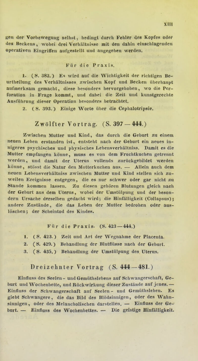 ften der Vorbewegung selbst, bedingt durch Fehler des Kopfes oder des Beckens, wobei drei Verhältnisse mit den dahin einschlagenden operativen Eingriffen aufgestellt und angegeben werden. Für die Praxis. 1. (S. 382.) Es wird auf die Wichtigkeit der richtigen Be- urtheilung des Verhältnisses zwischen Kopf und Becken überhaupt aufmerksam gemacht, diese besonders hervorgehoben, wo die Per- foration in Frage kommt, und dabei die Zeit und kunstgerechte Ausführung dieser Operation besonders betrachtet. 2. CS. 393.) Einige Worte über die Cephalotripsie. Zwölfter Vortrag. (S. 397 — 444.) Zwischen Mutter und Kind, das durch die Geburt zu einem neuen Leben erstanden ist, entsteht nach der Geburt ein neues in- nigeres ps3'chisches und phj'sisches Lebensverhältniss. Damit es die Mutter empfangen könne, muss es von dem Fruchtkuchen getrennt Averden, und damit der Uterus vollends zurückgebildet werden könne, stösst die Natur den Mutterkuchen aus, — Allein auch dem neuen Lebensverhältniss zwischen Mutter und Kind stellen sich zu- weilen Ereignisse entgegen, die es nur schwer oder gar nicht zu Stande kommen lassen. Zu diesen gehören Blutungen gleich nach der Geburt aus dem Uterus, wobei der Umstülpung und der beson- dern Ursache derselben gedacht wird; die Hinfälligkeit CCollapsus); andere Zustände, die das Leben der Mutter bedrohen oder aus- löschen; der Scheintod des Kindes. Für die Praxis- (S. 423 —444.) 1. (S. 423.) Zeit und Art der Wegnahme der Placenta. 2. (S. 429.) Behandlung der Blutflüsse nach der Geburt. 3. (S. 435.) Behandlung der Umstülpung des Uterus. Dreizehnter Vortrag (S. 444 —481.) Einfluss des Seelen - und Gemütbslebens auf Schwangerschaft, Ge- burt und Wochenbette, und Rückwirkung dieser Zustände auf jenes.— Einfluss der Schwangerschaft auf Seelen - und Gemüthsleben. Es giebt Schwangere, die das Bild des Blödsinnigen, oder des Wahn- sinnigen, oder des Melancholischen darstellen. — Einfluss der Ge- burt. — Einfluss des Wochenbettes. — Die geistige Hinfälligkeit.