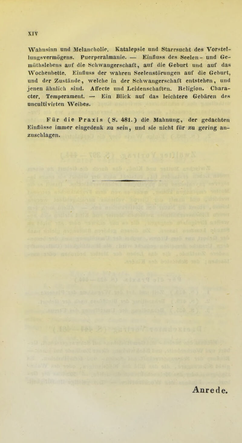 Wahnsinn und Melancholie. Katalepsie und Starrsucht des Vorstel- tungsvermögens. Puerperalmanie. — Einfluss des Seelen- und Ge- müthslebens auf die Schwangerschaft, auf die Geburt und auf das Wochenbette. Einfluss der wahren Seelenstörungen auf die Geburt, und der Zustünde, Avelche in der Schwangerschaft entstehen, und jenen ähnlich sind. Affecte und Leidenschaften. Religion. Chara- cter. Temperament. — Ein Blick auf das leichtere Gebären des uncultivirten Weibes. Für die Praxis (S. 481.) die Mahnung, der gedachten Einflüsse immer eingedenk au sein, und sie nicht für zu gering an- zuschlagen. Anrede.