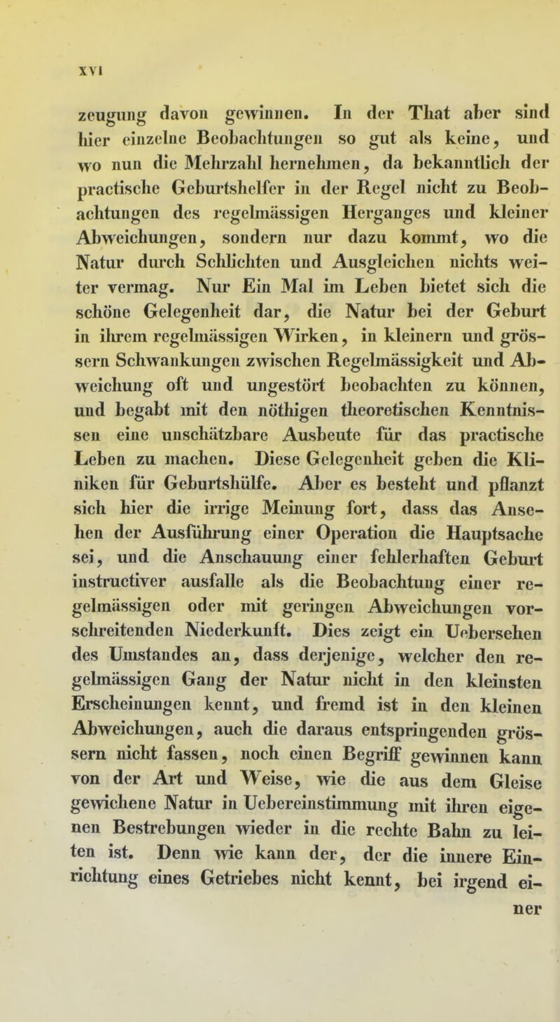 Zeugung davon gewinnen. In der Tliat aber sind liier einzelne BeoLaclitungen so gut als keine, und wo nun die 3Ielirzahl hernehmen, da bekanntlich der practische Geburtshelfer in der Regel nicht zu Beob- achtungen des regebnässigen Herganges und kleiner Abweichungen, sondern nur dazu kommt, wo die Natur durch Sclib'chten und Ausgleichen nichts wei- ter vermag. Nur Ein Mal im Leben bietet sich die schöne Gelegenheit dar, die Natur bei der Geburt in ihrem regelmässigen Wirken, in kleinern und grös- sern Schwankungen zwischen Regelmässigkeit und Ab- weichung oft und ungestöi*t beobachten zu können, und begabt mit den nöthigen theoretischen Kenntnis- sen eine unschätzbare Ausbeute für das practische Leben zu machen. Diese Gelegenheit geben die Kli- niken für Geburtshülfe. Aber es besteht und pflanzt sich hier die irrige Meinung fort, dass das Anse- hen der Ausfuhi-ung einer Operation die Hauptsache sei, und die Anschauung einer fehlerhaften Gebui't instructiver ausfalle als die Beobachtung einer re- gelmässigen oder mit gelingen Abweichungen vor- schreitenden Niederkunft. Dies zeigt ein Uebersehen des Umstandes an, dass derjenige, welcher den re- gelmässigen Gang der Natur nicht in den kleinsten Erscheinungen kennt, und fremd ist in den kleinen Abweichungen, auch die daraus entspringenden grös- sern nicht fassen, noch einen Begriff gevdnnen kann von der Art und Weise, wie die aus dem Gleise gewichene Natur in Uebereinstimmung mit ihren eige- nen Bestrebungen wieder in die rechte Bahn zu lei- ten ist. Denn me kann der, der die innere Ein- richtung eines Getriebes nicht kennt, bei irgend ei- ner