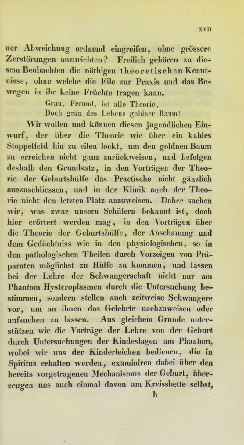 ner Abweichung ordnend eingreifen, ohne grossere Zerstörungen anzurichten? Freilich gehören zu die- sem Beobachten die nöthigen theoretischen Kennt- nisse, ohne welche die Eile zur Praxis und das Be- wegen in ihr keine Früchte tragen kann. Grau, Freund, ist alle Theorie, Doch grün des Lebens goldner Baum! Wir wollen und können diesen jugendlichen Ein- wurf, der über die Theorie wie über ein kahles Stoppelfeld liin zu eilen lockt, um den goldnen Baum zu erreichen nicht ganz zurückweisen, und befolgen deshalb den Grundsatz, in den Vorträgen der Theo- rie der Geburtsliülfe das Practische nicht gänzlich auszuschliessen, und in der Klinik auch der Theo- rie nicht den letzten Platz anzuweisen. Daher suchen wir, was zwar unsern Schülern bekannt ist, doch liier erörtert werden mag, in den Vorträgen über die Theorie der Geburtsliülfe, der Anschauung und dem Gedächtniss wie in den physiologischen, so in den pathologischen Theilen durch Vorzeigen von Prä- paraten möglichst zu Hülfe zu kommen, und lassen bei der Lehre der Schwangerschaft nicht nur am Phantom Hysteroplasmen durch die Untersuchung be- stimmen, sondern stellen auch zeitweise Schwangere vor, um an ihnen das Gelehrte nachzuweisen oder aufsuchen zu lassen. Aus gleichem Grunde unter- stützen wir die Vorträge der Lehre von der Geburt durch Untersuchungen der Kindeslagen am Phantom, wobei wir uns der Kinderleichen bedienen, die in Spiritus erhalten werden, examiniren dabei über den bereits vorgeti-agenen Mechanismus der Geburt, über- zeugen uns auch einmal davon am Kreissbette selbst, b
