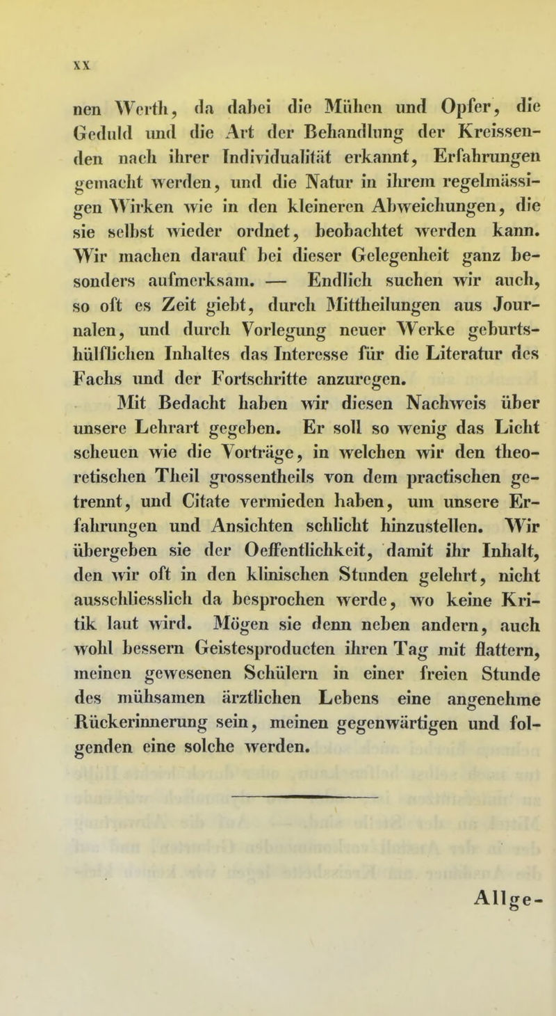 nen Werth, da dabei die Mühen und Opfer, die Geduld und die Art der Behandhing der Kreissen- den nach ihrer Individualität erkannt, Erfahrungen gemacht werden, und die Natur in ihrem regebnUssi- gen Wirken wie in den kleineren Abweichungen, die sie selbst ^vieder ordnet, beobachtet werden kann. Wir machen darauf bei dieser Gelegenheit ganz be- sonders aufmerksam. — Endlich suchen wir auch, so oft es Zeit giebt, durch 3Iittheilungen aus Jour- nalen, und durch Vorlegung neuer Werke geburts- hülflichen Inhaltes das Interesse für die Literatur des Fachs imd der Fortsehritte anzuregen. Mit Bedacht haben wir diesen Nachweis über unsere Lehrart gegeben. Er soll so wenig das Licht scheuen wie die Vorti'äge, in welchen wir den theo- retischen Theil gi'ossentheils von dem practischen ge- trennt, und Citate vermieden haben, um unsere Er- fahrungen und Ansichten schlicht hinzustellen. Wir übergeben sie der OefFentlichkcit, damit ihr Inhalt, den wir oft in den klinischen Stunden gelehrt, nicht ausschliesslich da besprochen werde, wo keine Kri- tik laut wird. Mögen sie denn neben andern, auch wohl bessern Geistesproducten ihren Tag mit flattern, meinen gewesenen Schülern in einer freien Stunde des mühsamen ärztlichen Lebens eine an«renehme Rückerinnerung sein, meinen gegenwärtigen und fol- genden eine solche werden. Allge-