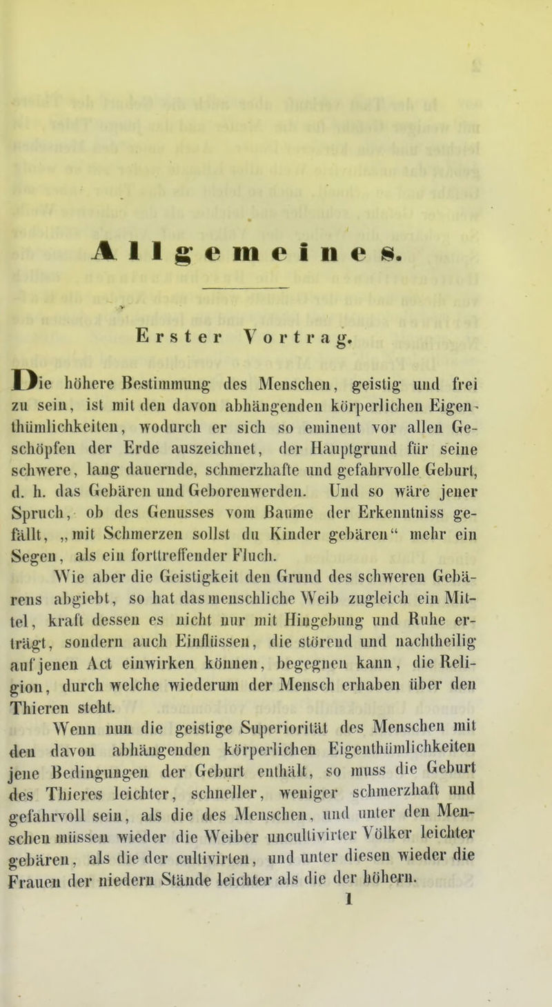 Allgemeine 8 Erster Vortrag. D ie höhere Bestinimung' des Menschen, geistig* und frei zu sein, ist milden davon aljhängenden körperlichen Eigen- thüniliclikeiteu, wodurcli er sich so eminent vor allen Ge- schöpfen der Erde auszeichnet, der Hauptgrund für seine schwere, lang dauernde, schmerzhafte und gefahrvolle Geburt, d. h. das Gebären und Geborenwerden. Und so wäre jener Spruch, ob des Genusses vom Baume der Erkenntniss ge- fällt, „mit Schmerzen sollst du Kinder gebären mehr ein Segen, als ein forltreffender Fluch. Wie aber die Geisligkeit den Grund des schweren Gebä- rens abgiebt, so hat das menschliche Weib zugleich ein Mit- tel, kraft dessen es uicht nur mit Hingebung und Ruhe er- trägt, sondern auch Einflüssen, die störend und nachtheilig auf jenen Act einwirken können, begegnen kann, die Reli- gion, durchweiche wiederum der Mensch erhaben über den Thieren steht. Wenn nun die geistige Superioritäl des Menschen mit den davon abhängenden körperlichen Eigenthiimlichkeiteu jene Bedingungen der Geburt enthält, so muss die Geburt des Thieres leichter, schneller, weniger schmerzhaft und gefahrvoll sein, als die des Menschen, und unter den Men- schen müssen wieder die Weiber uncullivirter Völker leichter gebären, als die der cultivirlen, und unter diesen wieder die Frauen der niedern Stände leichter als die der höhern.
