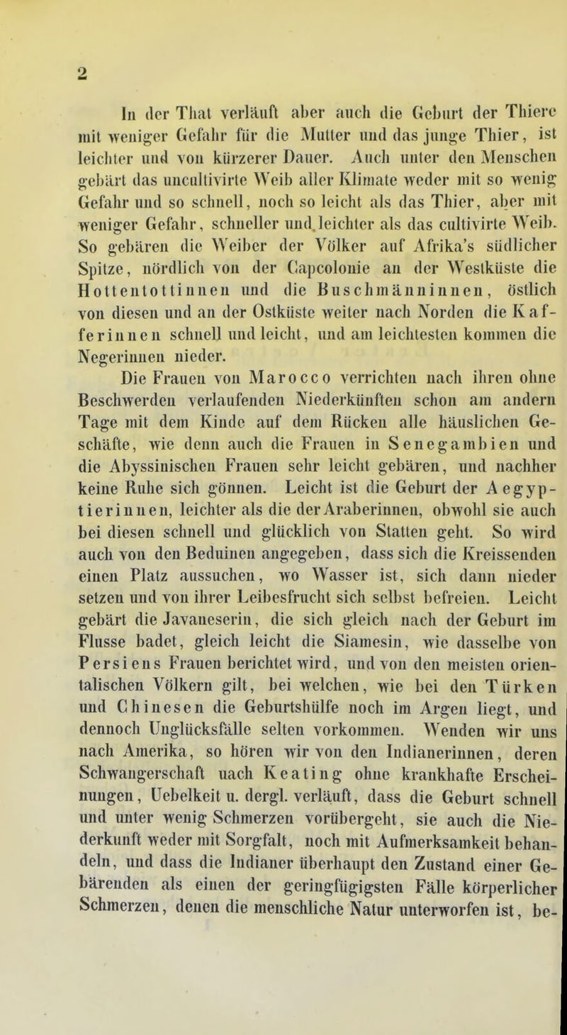 In der Tlial verläuft al)er auch die Gehurt der Thiere mit weniger (iel'aiir für die Mutter und das junge Tliier, ist leichter und von kürzerer Dauer. Auch unter den Menschen geliiü t das uncullivirte Weib aller Kliniate weder mit so wenig Gefahr und so schnell, noch so leicht als das Thier, aber mit weniger Gefahr, schneller undjeichter als das cultivirte Weib. So gebären die Weiber der Völker auf Afrika's südlicher Spitze, nördlich von der (lapcolonie an der Westküste die Hottentottinnen und die Buschmänninnen, östlich von diesen und an der Ostküste weiter nach Norden die Raf- fe rinnen schnell und leicht, und am leichtesten kommen die Negerinnen nieder. Die Frauen von Marocco verrichten nach ihren ohne Beschwerden verlaufenden Niederkünften schon am andern Tage mit dem Kinde auf dem Rücken alle häuslichen Ge- schäfte, wie denn auch die Frauen in Senegambien und die Abyssinischen Frauen sehr leicht gebären, und nachher keine Ruhe sich gönnen. Leicht ist die Geburt der Aegyp- tierinnen, leichter als die der Araberinnen, obwohl sie auch bei diesen schnell und glücklich von Statten geht. So wird auch von den Beduinen angegeben, dass sich die Kreissenden einen Platz aussuchen, wo Wasser ist, sich dann nieder setzen und von ihrer Leibesfrucht sich selbst befreien. Leicht gebärt die Javaneserin, die sich gleich nach der Geburt im Flusse badet, gleich leicht die Siamesin, wie dasselbe von Persiens Frauen berichtet wird, und von den meisten orien- talischen Völkern gilt, bei welchen, wie bei den Türken und Chinesen die Geburtshülfe noch im Argen liegt, und dennoch Unglücksfälle selten vorkommen. Wenden wir uns nach Amerika, so hören wir von den Indianerinnen, deren Schwangerschaft nach Keating ohne krankhafte Erschei- nungen, üebelkeitu. dergl. verläuft, dass die Geburt schnell und unter wenig Schmerzen vorübergeht, sie auch die Nie- derkunft weder mit Sorgfalt, noch mit Aufmerksamkeit behan- deln, und dass die Indianer überhaupt den Zustand einer Ge- bärenden als einen der geringfügigsten Fälle körperlicher Schmerzen, denen die menschliche Natur unterworfen ist, be-