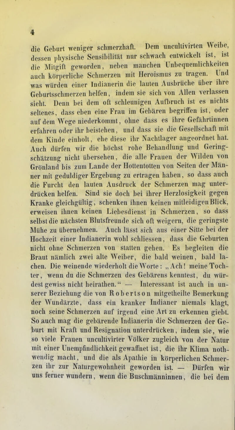 die Geburt weniger schmerzhaft. Dem uncultivirten Weibe, dessen physische Sensibilität nur schwach entwickelt ist, ist die Mitgift geworden, neben manchen Unbequenilichkeilen auch körperliche Schmerzen mit Heroismus zu tragen. Und was würden einer Indianerin die lauten Ausbrüche über ihre Geburtsschmerzen helfen, indem sie sich von Allen verlassen sieht. Denn bei dem oft schleunigen Aufbruch ist es nichts seltenes, dass eben eine Frau im Gebären begriffen ist, oder auf dem Wege niederkommt, ohne dass es ihre Gefährtinnen erfahren oder ihr beistehen, und dass sie die Gesellschaft mit dem Kinde einholt, ehe diese ihr Nachtlager angeordnet hat. Auch dürfen wir die höchst rohe Behandlung und Gering- schätzung nicht übersehen, die alle Frauen der Wilden von Grönland bis zum Lande der Hottentotten von Seiten der Män- ner mit geduldiger Ergebung zu ertragen haben, so dass auch die Furcht den lauten Ausdruck der Schmerzen mag unter- drücken helfen. Sind sie doch bei ihrer Herzlosigkeit gegen Kranke gleichgültig, schenken ihnen keinen mitleidigen Blick, erweisen ihnen keinen Liebesdienst in Schmerzen, so dass selbst die nächsten Blutsfreunde sich oft weigern, die geringste Mühe zu übernehmen. Auch lässt sich aus einer Sitte bei der Hochzeit einer Indianerin wohl schliessen, dass die Geburten nicht ohne Schmerzen von statten gehen. Es begleiten die Braut nämlich zwei alte Weiber, die bald weinen, bald la- chen. Die weinende wiederholt die Worte: „Ach! meine Toch- ter, wenn du die Schmerzen des Gebärens kenntest, du wür- dest gewiss nicht heirathen. — Interessant ist auch in un- serer Beziehung die von Robertson mitgetheilte Bemerkung der Wundärzte, dass ein kranker Indianer niemals klagt, noch seine Schmerzen auf irgend eine Art zu erkennen giebt. So auch mag die gebärende Indianerin die Schmerzen der Ge- burt mit Kraft und Resignation unterdrücken, indem sie, wie so viele Frauen uncultivirter Völker zugleich von der Natur mit einer Unempfindlichkeit gewaffnet ist, die ihr Klima noth- wendig macht, und die als Apathie in körperlichen Schmer- zen ihr zur Naturgewohnheit geworden ist. — Dürfen wir uns ferner wundern, wenn die Buschraänninnen, die bei dem
