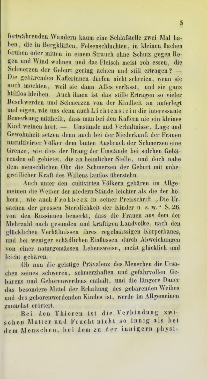 forlwähreudeii Wauderii kaum eine Schlafstelle zwei Mal ha- ben, die in Bergklüfteu, Felsenschluchten, in kleinen flachen Gruben oder mitten in einem Strauch ohne Schutz gegen Re- gen und Wind wohnen und das Fleisch meist roh essen, die Schmerzen der Geburt gering achten und still ertragen? — Die gebärenden Kafferinnen dürfen nicht schreien, wenn sie auch möchten, weil sie dann Alles verlässt, imd sie ganz hülflos bleiben. Auch ihnen ist das stille Erlragen so vieler Beschwerden und Schmerzen von der Kindheit an auferlegt und eigen, wie uns denn auch Lichtenstein die interessante Bemerkung miltheilt, dass man bei den Ivaffern nie ein kleines Kind weinen liört. — Umstände imd Verhältnisse, Lage und Gewohnlieit setzen denn auch bei der Niederkunft der Frauen uucultivirler Volker dem lauten Ausbruch der Schmerzen eine Grenze, wie dies der Drang der Umstände bei solchen Gebä- renden oft gebietet, die an heimlicher Stelle, und doch nahe dem menschlichen Ohr die Schmerzen der Geburt mit unbe- greiflicher Kraft des Willens lautlos überslehn. Auch unter den cullivirten Völkern gebären im Allge- meinen die Weiber der niedern Stände leichter als die der hö- hern, wie auch Fr oh b eck in seiner Preisschrift „Die Ur- sachen der grossen Sterblichkeit der Kinder u. s.w. S. 26. von den Russinnen bemerkt, dass die Frauen aus dem der Mehrzahl nach gesunden und kräftigen Landvolke, nach den glücklichen A'erhälmissen ihres regelmässigen Körperbaues, und bei weniger schädlichen Einflüssen durch Abweichungen von einer naturgemässen Lebensweise, meist glücklich und leicht gebären. Ob nun die geistige Prävalenz des Menschen die Ursa- chen seines schweren, schmerzhaften und geftihrvoUen Ge- bärens und Geborenwerdens enthält, und die längere Dauer das besondere Mittel der Erhaltung des gebärenden Weibes und des geborenwerdenden Kindes ist, werde im Allgemeinen ziuiächst erörtert. Bei den Thieren ist die Verbindung zwi~ sehen Mutter und Frucht nicht so innig als bei dem Menschen, bei dem zu der innigem physi-