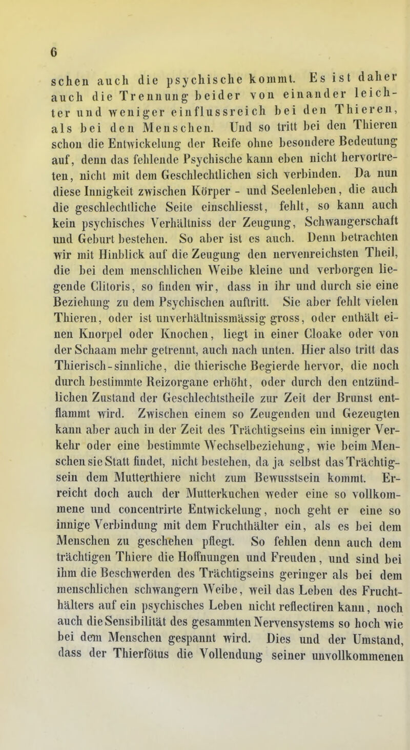 sehen auch die psychische komml. Es ist daher auch die Trennung- beider von einander leich- ter und weniger einflussreich bei den Thieren, als bei den Menschen. Und so tritt bei den Thieren schon die Enlwickelung der Reife ohne besondere Bedeutung auf, denn das fehlende Psychische kaim eben nicht hervortre- ten , nicht mit dem Geschlechtlichen sich verl)inden. Da nun diese Innigkeit zwischen Körper - und Seelenleben, die auch die geschlechtliche Seite einschliesst, fehlt, so kann auch kein psychisches Verhältniss der Zeugung, Schwangerschaft und Geburt bestehen. So aber ist es auch. Denn betrachten wir mit Hinblick auf die Zeugung den nervenreichsten Theil, die bei dem menschlichen Weibe kleine und verborgen lie- gende Gliloris, so finden wir, dass in ihr und durch sie eine Beziehung zu dem Psychischen auftritt. Sie aber fehlt vielen Thieren, oder ist unverhältnissraässig gross, oder enthält ei- nen Knorpel oder Knochen, liegt in einer Cloake oder von der Schaan! mehr getrennt, aucli nach unten. Hier also tritt das Thierisch-sinnliche, die thierische Begierde hervor, die noch durch bestimmte Reizorgane erhöht, oder durch den entzünd- lichen Zustand der Geschlechtstheile zur Zeit der Brunst ent- flammt wird. Zwischen einem so Zeugenden und Gezeugten kann al)er auch in der Zeit des Trächtigseins ein inniger Ver- kehr oder eine bestimmte Wechselbeziehung, wie beim Men- schen sie Statt findet, nicht bestehen, da ja selbst das Trächtig- sein dem Mutterthiere nicht zum Bewusstsein kommt. Er- reicht doch auch der Mutterkuchen weder eine so vollkom- mene und concentrirte Entwickelung, noch geht er eine so innige Verbindung mit dem Fruchthälter ein, als es bei dem Menschen zu geschehen pflegt. So fehlen denn auch dem trächtigen Thierc die Hofl'nungen und Freuden, und sind bei ihm die Beschwerden des Trächtigseins geringer als bei dem menschlichen scliwangern Weibe, weil das Leben des Frucht- hälters auf ein })sychisches Leben nicht reflectiren kann, noch auch die Sensibilität des gesammten Nervensystems so hoch wie bei dem Menschen gespannt wird. Dies und der Umstand, dass der Thierfötus die Vollendung seiner unvollkommenen