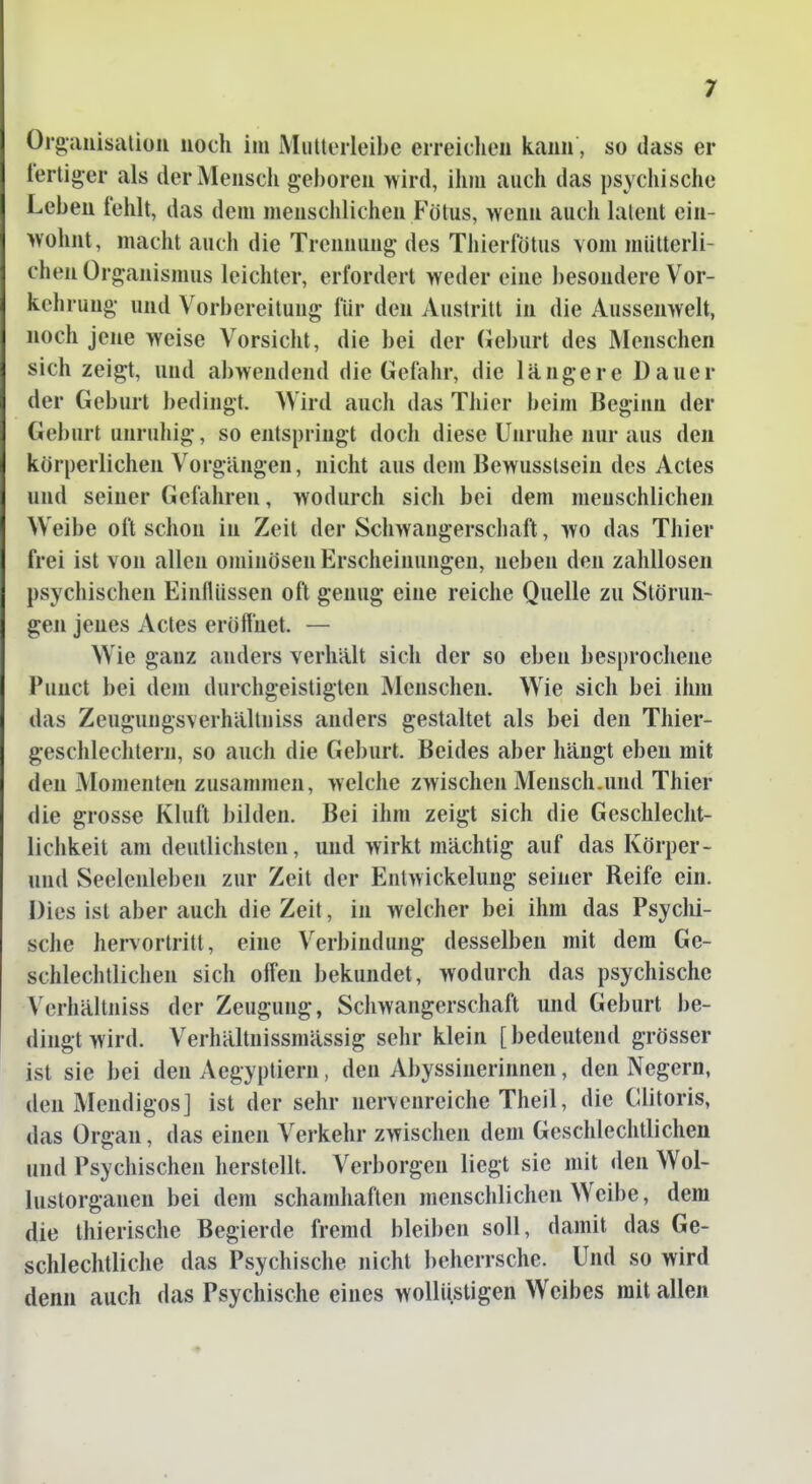 Organisation noch im Miillerleibe erreichen kann, so dass er lertiger als derMenscli g-e))oren >vird, ilim auch das psychische Leben fehlt, das dem menschlichen Fötus, wenn auch latent ein- wohnt, macht auch die Trennung des Thierfötus vom mütterli- chen Organismus leichter, erfordert weder eine besondere Vor- kehrung und Vorbereitung lür den Austritt in die Aussenwelt, noch jene weise Vorsicht, die bei der (ieburt des Menschen sich zeigt, und abwendend die Gefahr, die längere Dauer der Geburt bedingt. Wird aucli das Thier beim Beginn der Geburt unruhig, so entspringt doch diese Unruhe nur aus den körperlichen Vorgängen, nicht aus dem Bewusstsein des Actes und seiner Gefahren, wodurch sich bei dem menschlichen Weibe oft schon in Zeit der Schwangerschaft, wo das Thier frei ist von allen ominösen Erscheinungen, neben den zahllosen psychischen Einlliissen oft genug eine reiche Quelle zu Störun- gen jenes Actes eröfi'net. — Wie ganz anders verhält sich der so eben besprochene Punct bei dem durchgeistigten Menschen. Wie sich bei ihm das Zeugungsverhältniss anders gestaltet als bei den Thier- geschlechteni, so auch die Geburt. Beides aber hängt eben mit den Momenten zusammen, welche zwischen Mensch.und Thier die grosse Kluft bilden. Bei ihm zeigt sich die Geschlecht- lichkeit am deutlichsten, und wirkt mächtig auf das Körper- und Seelenleben zur Zeit der Entwickelung seiner Reife ein. Dies ist aber auch die Zeit, in welcher bei ihm das Psychi- sche hervortritt, eine Verbindung desselben mit dem Ge- schlechtlichen sich offen bekundet, wodurch das psychische \'erhältJiiss der Zeugung, Schwangerschaft und Geburt be- dingt wird. Verhältnissmässig sehr klein [ bedeutend grösser ist sie bei den Aegyptiern, den Abyssinerinnen, den Negern, den Mendigos] ist der sehr nervenreiche Theil, die Clitoris, das Organ, das einen Verkehr zwischen dem Geschlechtlichen und Psychischen herstellt. Verborgen liegt sie mit den Wol- lustorganen bei dem schamhaften menschlichen Weibe, dem die Ihierische Begierde fremd bleiben soll, damit das Ge- schlechtliche das Psychische nicht beherrsche. Und so wird denn auch das Psychische eines wollüstigen Weibes mit allen