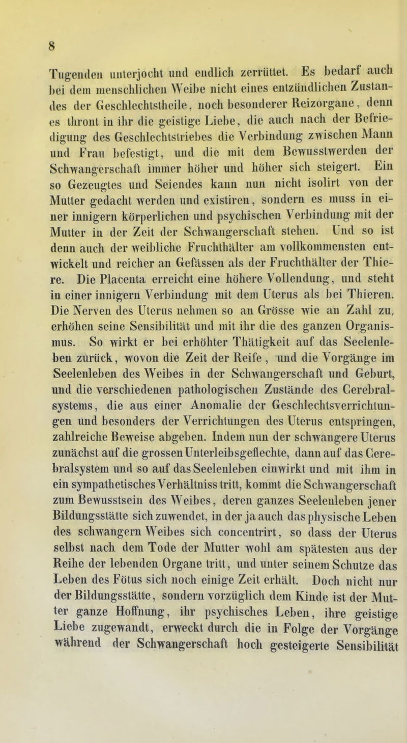 s Tugenden unterjocht und endlich zerrüttet. Es bedarf auch bei dem menschlichen Weibe nicht eines entzündlichen Zuslan- des der Geschlechtslhcile, noch besonderer lleizorgane, denn es thront in ihr die geistige Liebe, die auch nach der Befrie- digung des Geschlechtstriebes die Verbindung zwischen Mann und Frau befestigt, und die mit dem Bewusslwerden der Schwangerschaft immer höher und höher sich steigert. Ein so Gezeugtes und Seiendes kann nun nicht isolirt von der Mutter gedacht werden und existiren, sondern es niuss in ei- ner innigem körperlichen und psychischen Verbindung mit der Mutter in der Zeit der Schwangerschaft stehen. Und so ist denn auch der weibliche Fruchthälter am vollkommensten ent- wickelt und reicher an Gefässeu als der Fruchthälter der Thie- rs. Die Placenta erreicht eine höhere Vollendung, und steht in einer innigem Verbindung mit dem Uterus als bei Thiercn. Die Nerven des Uterus nehmen so an Grösse wie an Zahl zu, erhöhen seine Sensibilität und mit ihr die des ganzen Organis- mus. So wirkt er bei erhöhter Thätigkeit auf das Seelenle- ben zurück, wovon die Zeit der Reife , und die Vorgänge im Seelenleben des Weibes in der Schwangerschaft und Geburt, und die verschiedenen pathologischen Zustände des Cerebral- systems, die aus einer Anomalie der Geschlechtsverrichtun- gen und besonders der Verrichtungen des Uterus entspringen, zahlreiche Beweise abgeben. Indem nun der schwangere Uterus zunächst auf die grossen Unterleibsgeflechte, dann auf das Cere- bralsystem und so auf das Seelenleben einwirkt und mit ihm in ein sympathetisches Verhältnisstritt, kommt die Schwangerschaft zum Bewusstsein des Weibes, deren ganzes Seelenleben jener Bildungsstätte sich zuwendet, Inder ja auch das physische Leben des schwangern Weibes sich concentrirt, so dass der Uterus selbst nach dem Tode der Mutter wohl am spätesten aus der Reihe der lebenden Organe tritt, und unter seinem Schutze das Leben des Fötus sich noch einige Zeit erhält. Doch nicht nur der Bildungsstätte, sondern vorzüglich dem Kinde ist der Mut- ter ganze Hoft'nung, ihr psychisches Leben, ihre geistige Liebe zugewandt, erweckt durch die in Folge der Vorgänge während der Schwangerschaft hoch gesteigerte Sensibilität