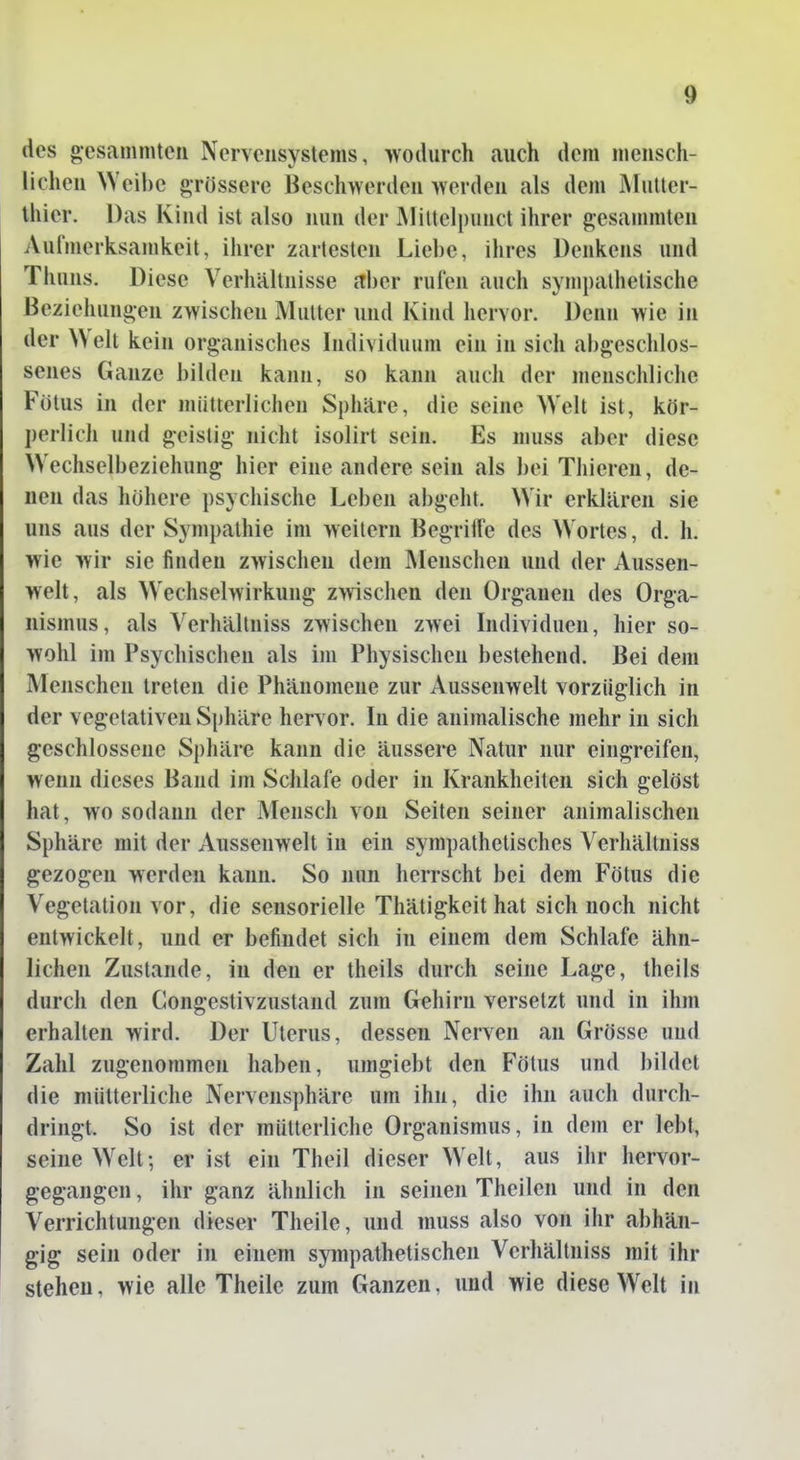 des oesammteii Nervensystems, wodurch auch dem niensch- licheu \Veil)c arossere Besch>Yerdeu »erden als dem jMutter- thier. Das Kind ist also nun der MiUelpunct ihrer gesammteu Aufmerksamkeit, ihrer zartesten Liebe, ihres Denkens und Thuns. Diese Verhältnisse aber rufen auch sympathetische Beziehungen zwischen Mutter und Kind hervor. Denn wie in der Welt kein organisches Individuum ein in sich abgeschlos- senes Ganze bilden kann, so kann auch der menschliche Fötus in der mütterlichen Sphäre, die seine Welt ist, kör- perlich und geistig nicht isolirt sein. Es muss aber diese Wechselbeziehung hier eine andere sein als bei Thieren, de- nen das höhere psychische Leben abgeht. Wir erklären sie uns aus der Sympathie im weitern Begriüe des Wortes, d. h. wie wir sie finden zwischen dem Menschen und der Aussen- welt, als Wechselwirkung z>vischen den Organen des Orga- nismus, als Verhällniss zwischen zwei Individuen, hier so- wohl im Psychischen als im Physischen bestehend. Bei dem Menschen treten die Phänomene zur Aussenwelt vorzüglich in der vegetativen Sphäre hervor. In die animalische mehr in sich geschlossene Sphäre kann die äussere Natur nur eingreifen, wenn dieses Band im Schlafe oder in Krankheiten sich gelöst hat, wo sodann der Mensch von Seiten seiner animalischen Sphäre mit der Aussenwelt in ein sympathetisches Yerhältniss gezogen werden kann. So nun herrscht bei dem Fötus die Vegetation vor, die sensorielle Thätigkeit hat sich noch nicht entwickelt, und er befindet sich in einem dem Schlafe ähn- lichen Zustande, in den er theils durch seine Lage, theils durch den Congestivzustand zum Gehirn versetzt und in ihm erhalten wird. Der Uterus, dessen Nerven an Grösse und Zahl zugenommen haben, umgiebt den Fötus und bildet die mütterliche Nerveiisphäre um ihn, die ihn auch durch- dringt. So ist der mütterliche Organismus, in dem er lebt, seine Welt; er ist ein Theil dieser Welt, aus ihr hervor- gegangen , ihr ganz ähnlich in seinen Theilen und in den Verrichtungen dieser Theile, und muss also von ihr abhän- gig sein oder in einem sympathetischen Verhältniss mit ihr stehen, wie alle Theile zum Ganzen, und wie diese Welt in