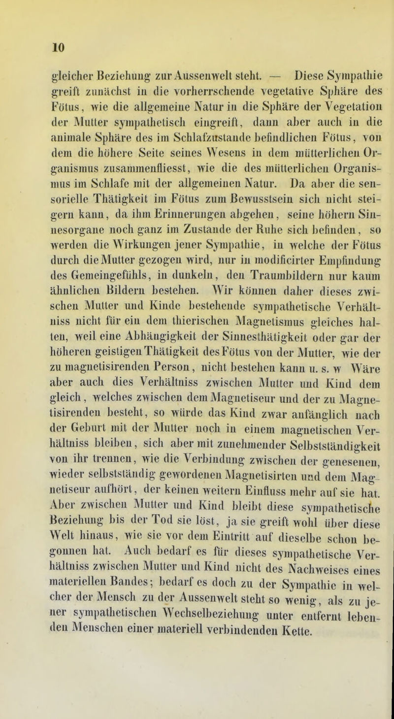 gleicher Beziehung- zur Aussenwclt steht. — Diese Sympatliie greift zunächst in die vorherrschende vegetative Sphäre des Fötus, wie die allgemeine Natur in die Sphäre der Vegetation der Mutter sympathetisch eingreift, dann aber auch in die animale Sphäre des im Schlafzitslande befindlichen Fötus, von dem die höhere Seite seines Wesens in dem mütterlichen Or- ganismus zusammenfliesst, wie die des mütterlichen Organis- mus im Schlafe mit der allgemeinen Natur. Da aber die sen- sorielle Thätigkeit im Fötus zum ßewusstsein sich nicht stei- gern kann, da ihm Erinnerungen abgehen, seine höhern Sin- nesorgane noch ganz im Zustande der Ruhe sich befinden, so werden die Wirkungen jener Sympathie, in welche der Fötus durch die Mutter gezogen wird, nur in modificirter Empfindung des Gemeingefülils, in dunkeln, den Traumbildern nur kaum ähnlichen Bildern bestehen. ^Vir können daher dieses zwi- schen Mutter und Kinde bestehende sympathetische Verhält- niss nicht für ein dem thierischen Magnetismus gleiches hal- len, weil eine Abhängigkeit der Sinnesthätigkeit oder gar der höheren geistigen Thätigkeit des Fötus von der Mutter, wie der zu magnetisirenden Person, nicht bestehen kann u. s. w Wäre aber auch dies Verhältniss zwischen Mutler imd Kind dem gleich, welches zwischen dem lAIagnetiseur und der zu Magne- tisirenden besteht, so würde das Kind zwar anlanglich nach der Geburt mit der Mutter noch in einem magnetischen Ver- hältniss bleiben, sich aber mit zunehmender Selbstständigkeit von ihr trennen, wie die Verbindung zwischen der genesenen, wieder selbstständig gewordenen Magnetisirten und dem Mag netiseur aufhört, der keinen weitern Einfluss mehr auf sie hat. Aber zwischen Mutter und Kind bleibt diese sympathetische Beziehung bis der Tod sie löst, ja sie greift wohl über diese Welt hinaus, wie sie vor dem Eintritt auf dieselbe schon be- gonnen hat. Auch bedarf es für dieses sympathetische Ver- hältniss zwischen Mutter und Kind nicht des Nachweises eines materiellen Bandes; bedarf es doch zu der Sympathie in wel- cher der Mensch zu der Aussenwelt steht so wenig, als zu je- ner sympathetischen Wechselbeziehung unter entfernt leben den Menschen einer materiell verbindenden Kette.