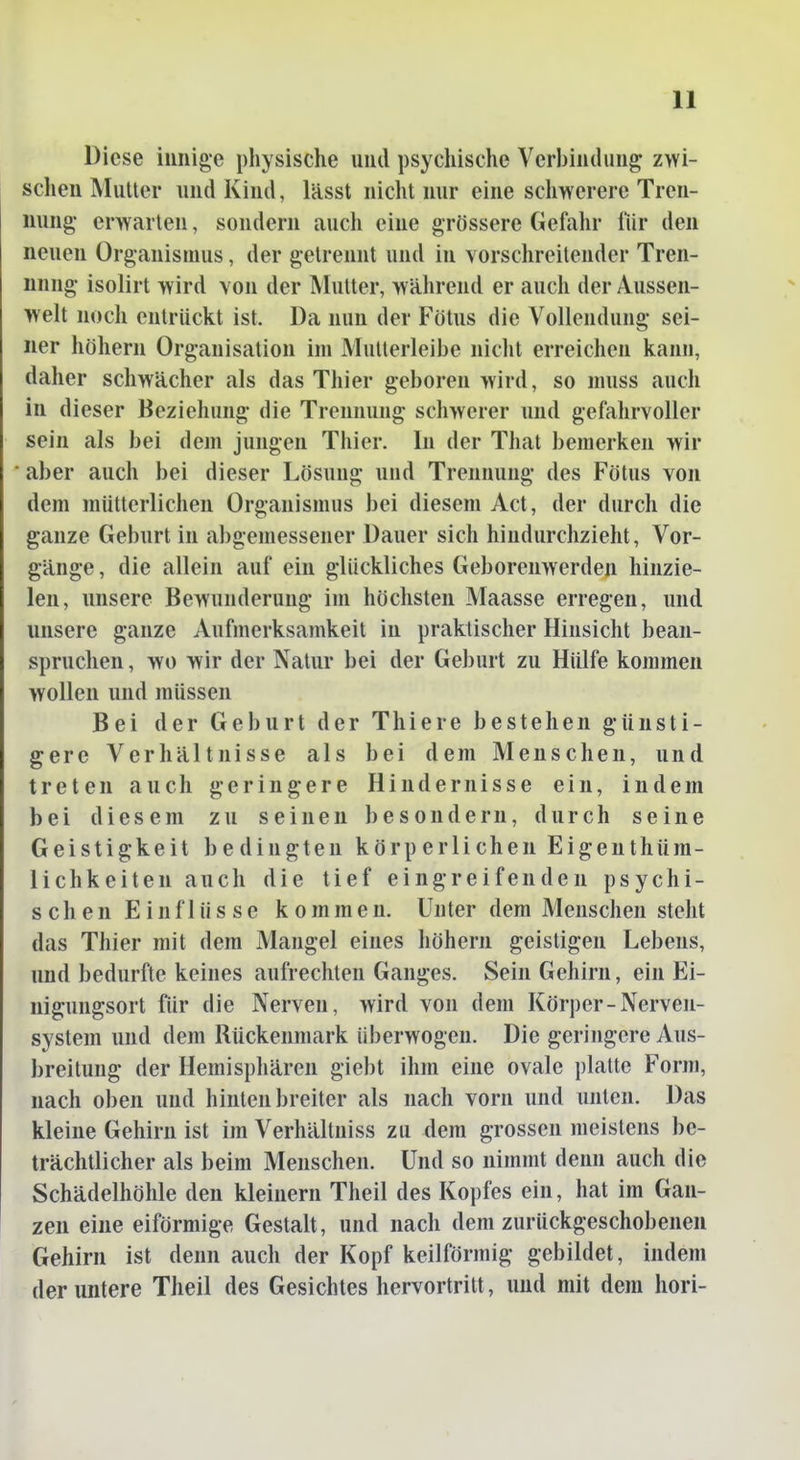 Diese innige physische und psychische Verbindung zwi- schen Mutter und Kind, lässt nicht nur eine schwerere Tren- nung- erwarten, sondern auch eine grössere Gefahr für den neuen Organismus, der getrennt und in vorschreitender Tren- nnng isolirt wird von der Mutter, während er auch der Aussen- welt noch entrückt ist. Da nun der Fötus die Vollendung sei- ner höhern Organisation im Mutterleibe nicht erreichen kann, daher schwächer als das Thier geboren wird, so muss auch in dieser Beziehung die Trennung schwerer und gefahrvoller sein als bei dem jungen Thier. In der That bemerken wir aber auch bei dieser Lösung und Trennung des Fötus von dem mütterlichen Organismus bei diesem Act, der durch die ganze Geburt in abgemessener Dauer sich hindurchzieht, Vor- gänge , die allein auf ein glückliches Geborenwerden hinzie- len, unsere Bewunderung im höchsten Maasse erregen, und unsere ganze Aufmerksamkeit in praktischer Hinsicht bean- spruchen , wo wir der Natur bei der Geburt zu Hülfe kommen wollen und müssen Bei der Geburt der Thiere bestehen günsti- gere Verhältnisse als bei dem Menschen, und treten auch geringere Hindernisse ein, indem bei diesem zu seinen besondern, durch seine Geistigkeit bedingten körperlichen Eigenthüm- lichkeiten auch die tief eingreifenden psychi- schen Einflüsse kommen. Unter dem Menschen steht das Thier mit dem Mangel eines höhern geistigen Lebens, und bedurfte keines aufrechten Ganges. Sein Gehirn, ein Ei- nigungsort für die Nerven, wird von dem Körper-Nerven- system und dem Rückenmark überwogen. Die geringere Aus- breitung der Hemisphären giebt ihm eine ovale platte Form, nach oben und hinten breiter als nach vorn und unten. Das kleine Gehirn ist im Verhältniss zu dem grossen meistens be- trächtlicher als beim Menschen. Und so nimmt denn auch die Schädelhöhle den kleinern Theil des Kopfes ein, hat im Gan- zen eine eiförmige Gestalt, und nach dem zurückgeschobenen Gehirn ist denn auch der Kopf keilförmig gebildet, indem der untere Theil des Gesichtes hervortritt, und mit dem hori-