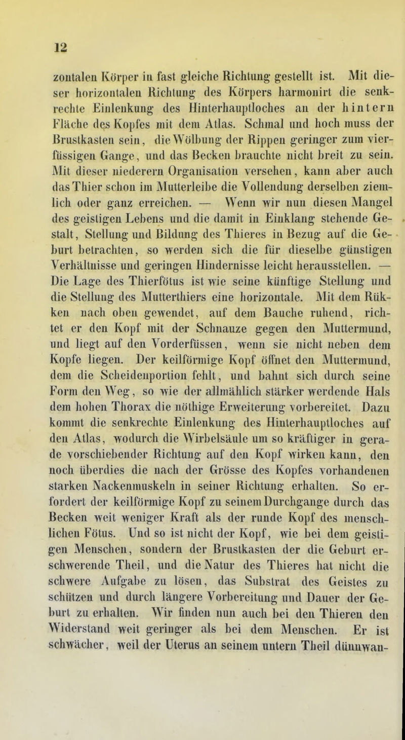 ser horizoiitaleu Richtung des Körpers harmonirt die senk- rechte Einlenkung des Hiuterhauplloches an der hintern Fläche des Kopfes mit dem Atlas. Schmal und hoch muss der Brustkasten sein, die Wölbung der Rippen geringer zum vier- fiissigen Gange, und das Becken brauchte nicht breit zu sein. Mit dieser niederem Organisation versehen, kann aber auch das Thier schon im Mutterleibe die Vollendung derselben ziem- lich oder ganz erreichen. — Wenn wir nun diesen Mangel des geistigen Lebens und die damit in Einklang stehende Ge- . stalt, Stellung und Bildung des Thieres in Bezug auf die Ge- • hurt betrachten, so werden sich die für dieselbe günstigen Verhältnisse und geringen Hindernisse leicht herausstellen. — Die Lage des Thierfötus ist wie seine künftige Stellung und die Stellung des Mutterthiers eine horizontale. Mit dem Rük- ken nach oben gewendet, auf dem Bauche ruhend, rich- tet er den Kopf mit der Schnauze gegen den Äluttermund, und liegt auf den Vorderfüssen, wenn sie nicht neben dem Kopfe liegen. Der keilförmige Kopf öffnet den Muttermund, dem die Scheidenportion fehlt, und bahnt sich durch seine Form den Weg, so wie der allmählich stärker werdende Hals dem hohen Thorax die nöthige Erweiterung vorbereitet. Dazu kommt die senkrechte Einlenkung des Hiuterhauptloches auf den Atlas, wodurch die Wirbelsäule um so kräftiger in gera- de vorschiebender Richtung auf den Kopf wirken kann, den noch überdies die nach der Grösse des Kopfes vorhandenen starken Nackenmuskeln in seiner Richtung erhalten. So er- fordert der keilförmige Kopf zu seinem Durchgange durch das Becken weit weniger Kraft als der runde Kopf des mensch- lichen Fötus. Und so ist nicht der Kopf, wie bei dem geisti- gen Menschen, sondern der Brustkasten der die Geburt er- schwerende Theil, und die Natur des Thieres hat nicht die schwere Aufgabe zu lösen, das Substrat des Geistes zu schützen und durch längere Vorbereitung und Dauer der Ge- burt zu erhalten. Wir finden nun auch bei den Thiereu den Widerstand weit geringer als bei dem Menschen. Er ist schwächer, weil der Uterus an seinem untern Theil duimwau-