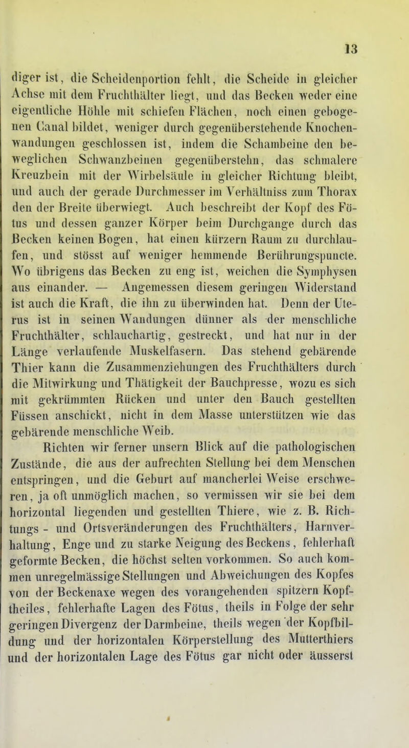 (liger ist, die Scheidciiportioii fehlt, die Scheide in gleicher Achse mit dem Fruchthälter liegt, und das Becken weder eine eigentliche Höhle mit schiefen Flächen, noch einen geboge- nen (lanal bildet, weniger durch gegenüberstehende Knochen- wandungen geschlossen ist, indem die Schambeine den be- weglichen Schwanzbeinen gegen üb erstehn, das sclimalere Kreuzbein mit der Wirbelsäule in gleicher Richtung bleibt, und auch der gerade Durchmesser im Verhältniss zum Thorax den der Breite überwiegt. Auch beschreibt der Kopf des Fö- tus und dessen ganzer Körper beim Durchgange durch das Becken keinen Bogen, hat einen kürzern Raum zu durchlau- fen, und stösst auf weniger hemmende Berülirungspuncte. Wo übrigens das Becken zu eng ist, weichen die Symphysen aus einander. — Angemessen diesem geringen Widerstand ist auch die Kraft, die ihn zu überwinden hat. Denn der Ute- rus ist in seinen Wandungen dünner als der menschliche Fruchthälter, schlaucharlig, gestreckt, und hat nur in der Länge verlaufende INIuskelfasern. Das stehend gebärende Thier kann die Zusammenziehungen des Fruchthälters durch die Mitwirkung und Thätigkeit der Bauchpresse, wozu es sich mit gekrümmten Rücken und unter den Bauch gestellten Füssen anschickt, nicht in dem Masse unterstützen wie das gebärende menschliche Weib. Richten wir ferner unsern Blick auf die pathologischen Zustände, die aus der aufrechten Stellung bei dem Menschen entspringen, und die Geburt auf mancherlei Weise erschwe- ren, ja oft unmöglich machen, so vermissen wir sie bei dem horizontal liegenden und gestellten Thiere, wie z. B. Rich- tungs - und Ortsveränderungen des Fruchthälters, Harnver- haltung, Enge und zu starke Neigung des Beckens, fehlerhaft geformte Becken, die höchst selten vorkommen. So auch kom- men unregelmässige Stellungen und Abweichungen des Kopfes von der Beckenaxe wegen des vorangehenden spitzem Kopf- theiles, fehlerhafte Lagen des Fötus, theils in Folge der sehr geringen Divergenz der Darmbeine, theils wegen der KopfI)il- dung und der horizontalen Körperstellung des Mutterthiers und der horizontalen Lage des Fötus gar nicht oder äusserst
