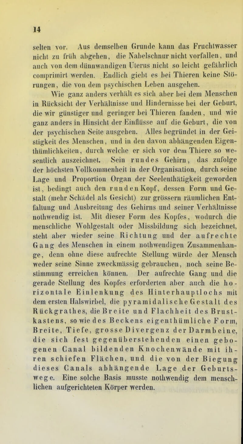 selten vor. Aus demselben Grunde kann das Fruchtwasser nicht zu früh abgehen, die Nabelschnur nicht vorfallen, und auch von dem dünnwandigen Uterus nicht so leicht geftihrlich comprimirt werden. Endlich giebt es hei Thiereii keine Stö- rungen, die von dem psychischen Leben ausgehen. Wie ganz anders verhält es sich aber bei dem Menschen in Rücksicht der Verhältnisse und Hindernisse bei der Geburt, die wir günstiger und geringer bei Thieren fanden, und wie ganz anders in Hinsicht der Einflüsse auf die Geburt, die von der psychischen Seite ausgehen. Alles begründet in der Gei- stigkeit des Menschen, und in den davon abhängenden Eigen- thümlichkeilen, durch welche er sich vor dem Thiere so we- sentlich auszeichnet. Sein rujides Gehirn, das zufolge der höchsten Vollkoinmenheit in der Organisation, durch seine Lage und Proportion Organ der Seelenthätigkeit geworden ist, bedingt auch den runden Kopf, dessen Form und Ge- stalt (mehr Schädel als Gesicht) zur grossem räumlichen Ent- faltung und Ausbreitung des Gehirns und seiner Verhältnisse nothwendig ist. Mit dieser Form des Kopfes, wodurch die menschliche Wohlgestalt oder iVIissbildung sich bezeichnet, steht aber wieder seine Richtung und der aufrechte Gang des Menschen in einem nothwendigen Zusammenhan- ge, denn ohne diese aufrechte Stellung würde der Mensch weder seine Sinne zweckmässig gebrauchen, noch seine Be- stimmung erreichen können. Der aufrechte Gang und die gerade Stellung des Kopfes erforderten aber auch die ho- rizontale Einlenkung des Hinterhauptlochs mit dem ersten Halswirbel, die pyramidalische Gestalt des Rückgrathes, die Breite und Flachheit des Brust- kastens, so wie des Beckens eigenthiimliche Form. Breite, Tiefe, grosse Divergenz der Darmb eine, die sich fest gegenüberstehenden einen gebo- genen Canal bildenden Knochenwände mit ih- ren schiefen Flächen, und die von der Biegung dieses Canals abhängende Lage der Geburts- wege. Eine solche Basis musste nothwendig dem mensch- lichen aufgerichteten Körper werden.