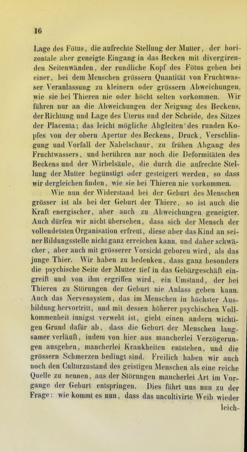 Lage des Fötus, die aufrechle Stellung der Mutier, der hori- zontale aber geneigte Eingang in das Jiecken mit divergiren- den Seitenwänden, der rundliche Kopf des Fötus geben bei einer, bei dem Menschen grössern Quantität von Fruchtwas- ser Veranlassung zu kleinem oder grössern Abweichungen, wie sie bei Thieren nie oder höcht selten vorkommen. Wir fuhren nur au die Abweichungen der Neigung des Beckens, der Richtung und Lage des Uterus und der Scheide, des Sitzes der Placenta; das leicht mögliche Abgleiten des runden Ko- pfes von der obern Apertur des Beckens, Druck, Versclilin- gimg und Vorfall der Nabelschnur, zu frühen Abgang des Fruchtwassers, und berühren nur noch die Deformitäten des Beckensund der Wirbelsäule, die durch die aufrechte Stel- lung der Mutter begünstigt oder gesteigert werden, so dass wir dergleichen finden, wie sie bei Thieren nie vorkommen. Wie nun der Widerstand bei der Geburt des Menschen grösser ist als bei der Geburt der Thiere, so ist auch die Kraft energischer, aber auch zu Abweichungen geneigter. Auch dürfen wir nicht übersehen, dass sich der Mensch der vollendetsten Organisation erfreut, diese aber das Kind an sei- ner Bildungsstelle nicht ganz erreichen kann, und daher schwä- cher , aber auch mit grösserer Vorsicht geboren wird, als das junge Thier. Wir haben zu bedenken, dass ganz besonders die ])sychische Seite der Mutter tief in das Gebärgeschäft ein- greift und von ihm ergriffen wird, ein Umstand, der bei Thieren zu Störungen der Geburt nie Anlass geben kann. Auch das Nervensystem, das im Menschen in höchster Aus- bildung hervortritt, und mit dessen höherer psychischen Voll- kommenheit innigst verwebt ist, giebt einen andern wichti- gen Grund dafür ab, dass die Geburt der Menschen lang- samerverläuft, indem von hier aus mancherlei Verzögerun- gen ausgehen, mancherlei Krankheiten entstehen, und die grössern Schmerzen bedingt sind. Freilich haben wir auch noch den Culturzustand des geistigen Menschen als eine reiche Quelle zu nennen, aus der Störungen mancherlei Art im Vor- gange der Geburt entspringen. Dies fuhrt uns nun zu der Frage: wie kommt es nun, dass das uncultivirte Weib wieder leich