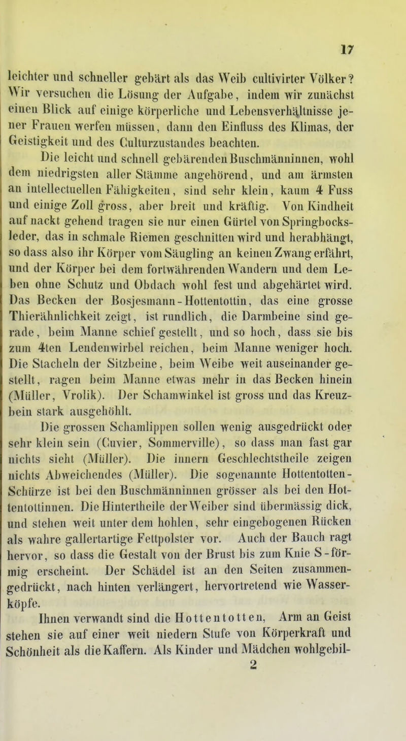 leichter und schneller gebärt als das Weib cultivirter Völker ? Wir versuchen die Lösung- der Aufgabe, indem wir zunächst einen Blick auf einige körperliche und LebensverhH,ltnisse je- ner Frauen werfen müssen, dann den Einfluss des Klimas, der Geistigkeit und des Culturzustandes beachten. Die leicht und schnell gebärenden Buschmänninnen, wohl dem niedrigsten aller Stämme angehörend, und am ärmsten an iutellectuellen Fähigkeiten, sind sehr klein, kaum 4 Fuss und einige Zoll gross, aber breit und kräftig. Von Kindheit auf nackt gehend tragen sie nur einen Gürtel von Springbocks- leder, das in schmale Riemen geschnitten wird und herabhängt, sodass also ihr Körper vom Säugling an keinen Zwang erfährt, und der Körper bei dem fortwährenden Wandern und dem Le- ben ohne Schutz und Obdach wohl fest und abgehärtet wird. Das Becken der Bosjesmann-Hottentottin, das eine grosse Thierähnlichkeit zeigt, ist rundlich, die Darmbeine sind ge- rade , beim Manne schief gestellt, und so hoch, dass sie bis zum 4ten Lendenwirbel reichen, beim Manne weniger hoch. Die Stacheln der Sitzbeine, beim Weibe weit auseinander ge- stellt , ragen beim Manne etwas mehr in das Becken hinein (Müller, Vrolik). Der Schamwinkel ist gross und das Kreuz- bein stark ausgehöhlt. Die grossen Schamlippen sollen wenig ausgedrückt oder sehr klein sein (Cuvier, Sommerville), so dass man fast gar nichts sieht (Muller). Die inuern Geschlechtslheile zeigen nichts Abweichendes (Müller). Die sogenannte Hottentotten- Schürze ist bei den Buschmänninnen grösser als bei den Hot- tenloltinnen. Die Hintertheile der Weiber sind übermässig dick, und stehen weit unter dem hohlen, sehr eingebogenen Rücken als wahre gallertartige Fettpolster vor. Auch der Bauch ragt hervor, so dass die Gestalt von der Brust bis zum Knie S-för- mig erscheint. Der Schädel ist an den Seiten zusammen- gedrückt , nach hinten verlängert, hervortretend wie Wasser- köpfe. Ihnen verwandt sind die H o 11 e n t o 11 e n, Arm an Geist stehen sie auf einer weit niedern Stufe von Körperkraft und Schönheit als die Kaifern. Als Kinder und Mädchen wohlgebil- 2