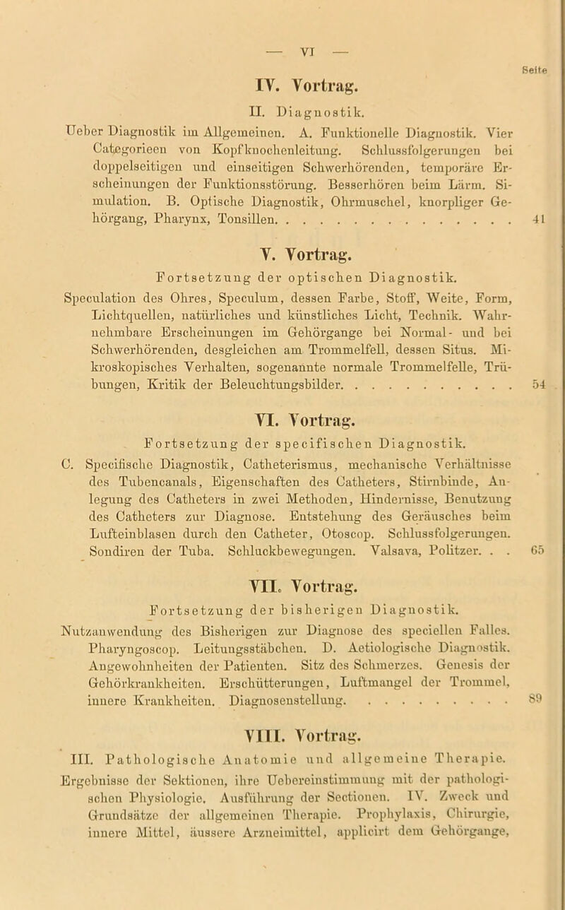 Reite IY. Vortrag. II. Diagnostik. Ueber Diagnostik im Allgemeinen. A. Funktionelle Diagnostik. Vier Categorieen von Kopfknochenleitung. Schlussfolgerungen bei doppelseitigen und einseitigen Schwerhörenden, temporäre Er- scheinungen der Funktionsstörung. Besserhören beim Lärm. Si- mulation. B. Optische Diagnostik, Ohrmuschel, knorpliger Ge- hörgang, Pharynx, Tonsillen 41 Y. Yortrag. Fortsetzung der optischen Diagnostik. Speculation des Ohres, Speculum, dessen Farbe, Stoff, Weite, Form, Lichtquellen, natürliches und künstliches Licht, Technik. Wahr- nehmbare Erscheinungen im Gehörgange bei Normal- und bei Schwerhörenden, desgleichen am Trommelfell, dessen Situs. Mi- kroskopisches Verhalten, sogenannte normale Trommelfelle, Trü- bungen, Kritik der Beleuchtungsbilder 54 VT. Yortrag. Fortsetzung der specifischen Diagnostik. C. Specifische Diagnostik, Catheterismus, mechanische Verhältnisse des Tubencanals, Eigenschaften des Catheters, Stirnbinde, An- legung des Catheters in zwei Methoden, Hindernisse, Benutzung des Catheters zur Diagnose. Entstehung des Geräusches beim Lufteinblasen durch den Catheter, Otoscop. Schlussfolgerungen. Sondiren der Tuba. Schluckbewegungen. Valsava, Politzer. . . 65 YII. Yortrag. Fortsetzung der bisherigen Diagnostik. Nutzanwendung des Bisherigen zur Diagnose des speciellen Falles. Pharyngoscop. Leituugsstäbchen. D. Aetiologische Diagnostik. Angewohnheiten der Patienten. Sitz des Schmerzes. Genesis der Gehörkrankheiten. Erschütterungen, Luftmangel der Trommel, innere Krankheiten. Diagnosenstellung 89 VIII. Yortrag. III. Pathologische Anatomie und allgemeine Therapie. Ergebnisse der Sektionen, ihre Uebcreinstimmung mit der pathologi- schen Physiologie. Ausführung der Sectionen. IV. Zweck und Grundsätze der allgemeinen Therapie. Prophylaxis, Chirurgie, innere Mittel, äussere Arzneimittel, applicirt dem Gehörgange,