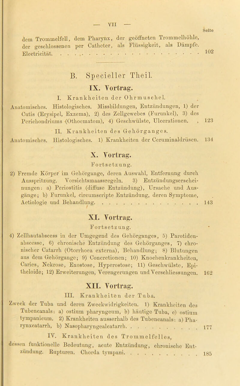 Soito dem Trommelfell, dem Pharynx, der geöffneten Trommelhöhle, der geschlossenen per Catheter, als Flüssigkeit, als Dämpfe. Electricität. . . . B. Specieller Tlieil. IX. Vortrag. I. Krankheiten der Ohrmuschel. Anatomisches. Histologisches. Missbildungen, Entzündungen, 1) der Cutis (Erysipel, Exzema), 2) des Zellgewebes (Furunkel), 3) des Perickondriums (Othoematom), 4) Geschwülste, Ulcerationen. . 123 II. Krankheiten des Ge hör ganges. Anatomisches. Histologisches. 1) Krankheiten der Ceruminaldriisen. 134 X. Vortrag. Fortsetzung. 2) Fremde Körper im Gehörgange, deren Auswahl, Entfernung durch Ausspritzung. Vorsichtsmaassregeln. 3) Entzündungserschei- nungen: a) Periostitis (diffuse Entzündung), Ursache und Aus- gänge; b) Furunkel, circumscripte Entzündung, deren Symptome, Aetiologie und Behandlung 143 XI. Vortrag. Fortsetzung. 4) Zellhautabscess in der Umgegend des Gehörganges, 5) Parotiden- abscesse, 6) chronische Entzündung des Gehörganges, 7) chro- nischer Catarrh (Otorrhoea externa), Behandlung; 8) Blutungen aus dem Gehörgange; 9) Concretionen; 10) Knochenkrankheiten, Caries, Nekrose, Exostose, Hyperostose; 11) Geschwülste, Epi- theloide; 12) Erweiterungen, Verengerungen und Verschliessungen. 162 XII. Vortrag. III. Krankheiten der Tuba. Zweck der Tuba und deren Zweckwidrigkeiteu. 1) Krankheiten des Tubencanals: a) ostium pharyngeum, b) häutige Tuba, c) ostium tympanicum. 2) Krankheiten ausserhalb des Tubencanals: a) Pha- rynxcatarrh, b) Nasopharyngealcatarrb 177 IV. K rankheiten des Trommelfelles, dessen funktionelle Bedeutung, acute Entzündung, chronische Ent- zündung. Rupturen. Chorda tympani 185