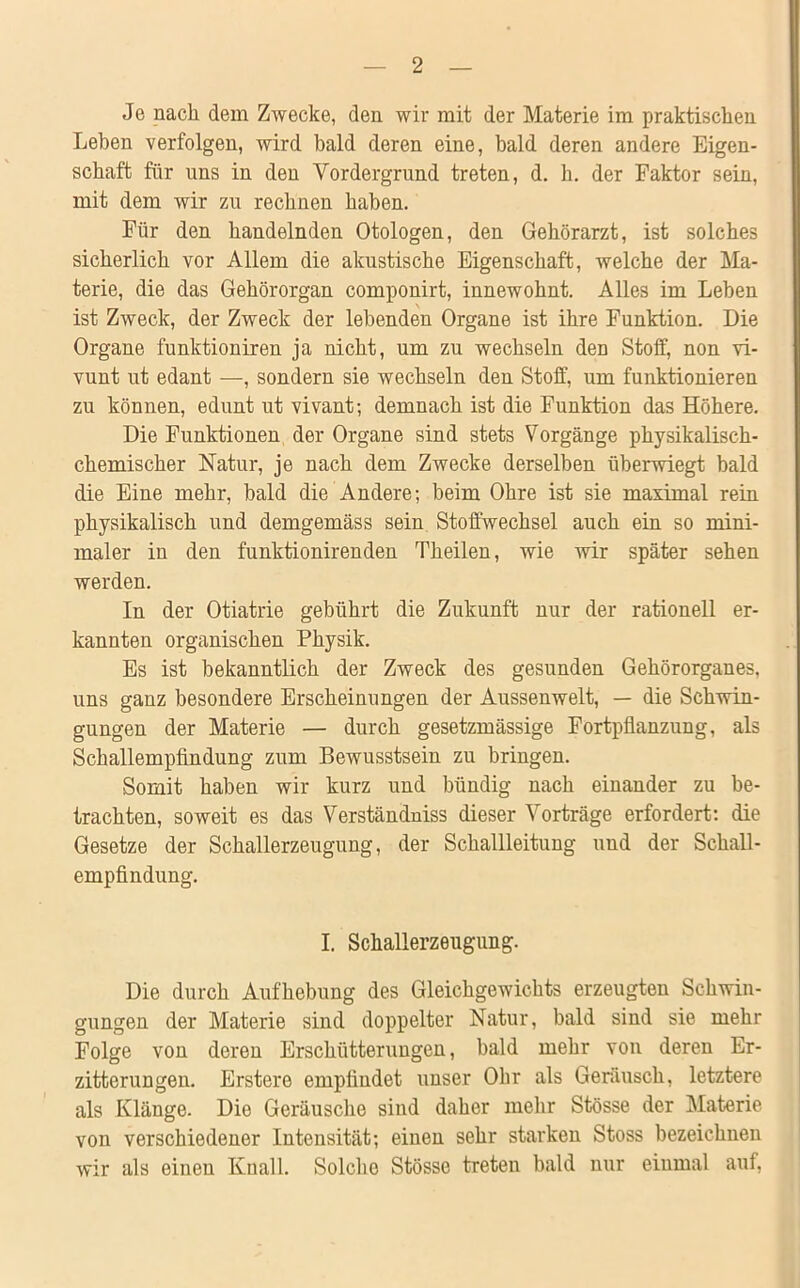 Jo nach dem Zwecke, den wir mit der Materie im praktischen Leben verfolgen, wird bald deren eine, bald deren andere Eigen- schaft für uns in den Vordergrund treten, d. h. der Faktor sein, mit dem wir zu rechnen haben. Für den handelnden Otologen, den Gehörarzt, ist solches sicherlich vor Allem die akustische Eigenschaft, welche der Ma- terie, die das Gehörorgan componirt, innewohnt. Alles im Leben ist Zweck, der Zweck der lebenden Organe ist ihre Funktion. Die Organe funktioniren ja nicht, um zu wechseln den Stoff, non vi- vunt ut edant —, sondern sie wechseln den Stoff, um funktionieren zu können, edunt ut vivant; demnach ist die Funktion das Höhere. Die Funktionen der Organe sind stets Vorgänge physikalisch- chemischer Natur, je nach dem Zwecke derselben überwiegt bald die Eine mehr, bald die Andere; beim Ohre ist sie maximal rein physikalisch und demgemäss sein Stoffwechsel auch ein so mini- maler in den funktionirenden Theilen, wie wir später sehen werden. In der Otiatrie gebührt die Zukunft nur der rationell er- kannten organischen Physik. Es ist bekanntlich der Zweck des gesunden Gehörorganes, uns ganz besondere Erscheinungen der Aussenwelt, — die Schwin- gungen der Materie — durch gesetzmässige Fortpflanzung, als Schallempfindung zum Bewusstsein zu bringen. Somit haben wir kurz und bündig nach einander zu be- trachten, soweit es das Verständnis dieser Vorträge erfordert: die Gesetze der Schallerzeugung, der Schallleitung und der Schall- empfindung. I. Schallerzeugung. Die durch Aufhebung des Gleichgewichts erzeugten Schwin- gungen der Materie sind doppelter Natur, bald sind sie mehr Folge von deren Erschütterungen, bald mehr von deren Er- zitterungen. Erstere empfindet unser Ohr als Geräusch, letztere als Klänge. Die Geräusche sind daher mehr Stösse der Materie von verschiedener Intensität; einen sehr starken Stoss bezeichnen wir als eineu Knall. Solche Stösse treten bald nur einmal auf,