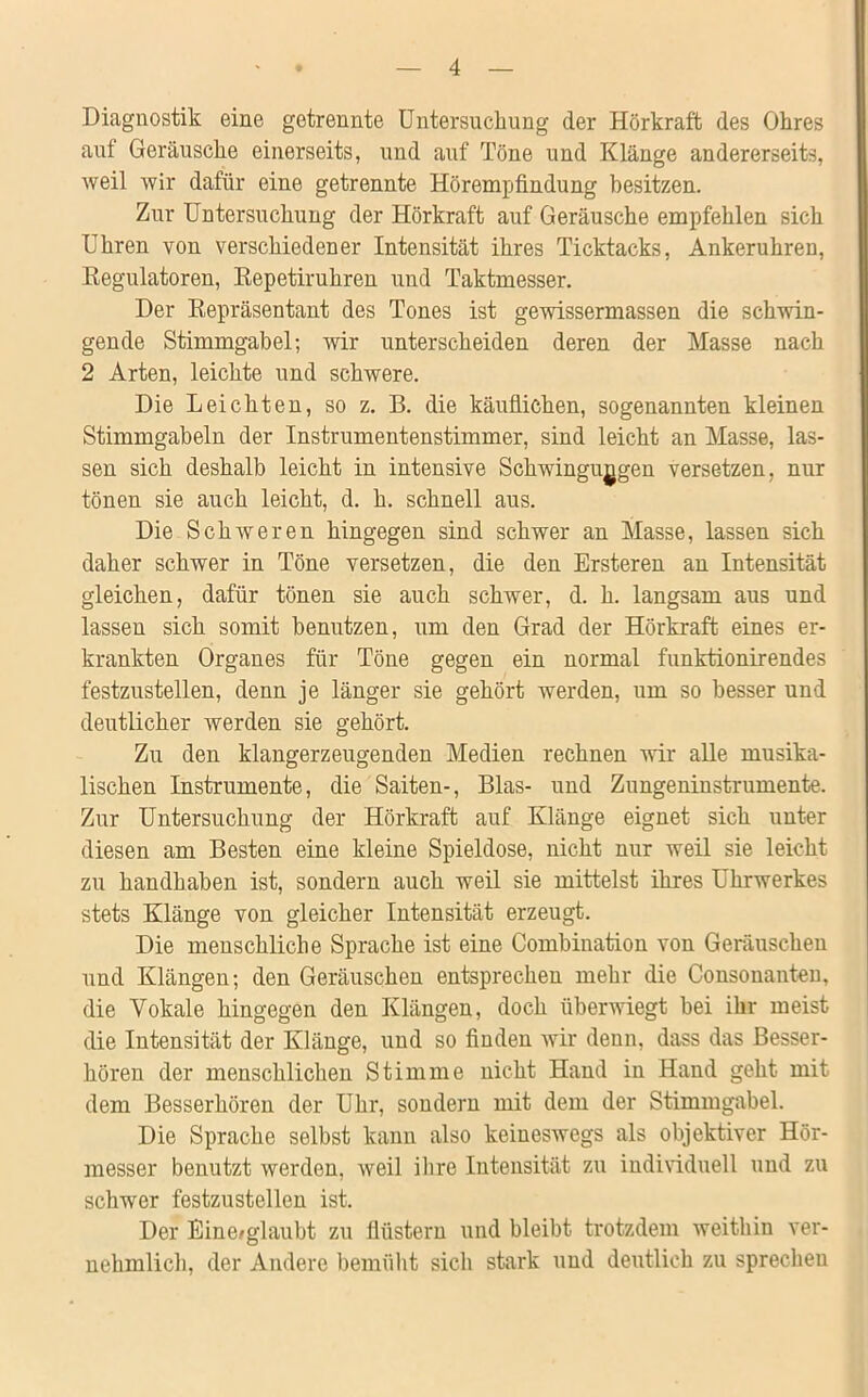 Diagnostik eine getrennte Untersuchung der Hörkraft des Ohres auf Geräusche einerseits, und auf Töne und Klänge andererseits, weil wir dafür eine getrennte Hörempfindung besitzen. Zur Untersuchung der Hörkraft auf Geräusche empfehlen sich Uhren von verschiedener Intensität ihres Ticktacks, Ankeruhren, Regulatoren, Repetiruhren und Taktmesser. Der Repräsentant des Tones ist gewissermassen die schwin- gende Stimmgabel; wir unterscheiden deren der Masse nach 2 Arten, leichte und schwere. Die Leichten, so z. B. die käuflichen, sogenannten kleinen Stimmgabeln der Instrumentenstimmer, sind leicht an Masse, las- sen sich deshalb leicht in intensive Schwingungen versetzen, nur tönen sie auch leicht, d. h. schnell aus. Die Schweren hingegen sind schwer an Masse, lassen sich daher schwer in Töne versetzen, die den Ersteren an Intensität gleichen, dafür tönen sie auch schwer, d. h. langsam aus und lassen sich somit benutzen, um den Grad der Hörkraft eines er- krankten Organes für Töne gegen ein normal funktionirendes festzustellen, denn je länger sie gehört werden, um so besser und deutlicher werden sie gehört. Zu den klangerzeugenden Medien rechnen wir alle musika- lischen Instrumente, die Saiten-, Blas- und Zungeninstrumente. Zur Untersuchung der Hörkraft auf Klänge eignet sich unter diesen am Besten eine kleine Spieldose, nicht nur weil sie leicht zu handhaben ist, sondern auch weil sie mittelst ihres Uhrwerkes stets Klänge von gleicher Intensität erzeugt. Die menschliche Sprache ist eine Combination von Geräuschen und Klängen; den Geräuschen entsprechen mehr die Consonanten, die Vokale hingegen den Klängen, doch überwiegt bei ihr meist die Intensität der Klänge, und so finden wir denn, dass das Besser- hören der menschlichen Stimme nicht Hand in Hand geht mit dem Besserhören der Uhr, sondern mit dem der Stimmgabel. Die Sprache selbst kann also keineswegs als objektiver Hör- messer benutzt werden, weil ihre Intensität zu individuell und zu schwer festzustellen ist. Der Eine/glaubt zu flüstern und bleibt trotzdem weithin ver- nehmlich, der Andere bemüht sich stark und deutlich zu sprechen