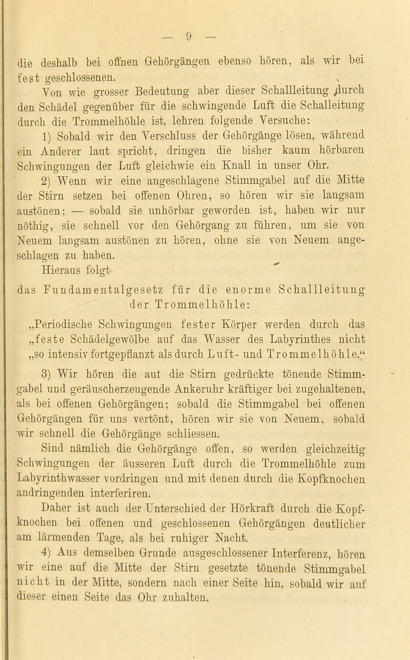 die deshalb bei offnen Gehörgängen ebenso hören, als wir bei fest geschlossenen. Von wie grosser Bedeutung aber dieser Schallleitung /lurcli den Schädel gegenüber für die schwingende Luft die Schalleitung durch die Trommelhöhle ist, lehren folgende Versuche: 1) Sobald wir den Verschluss der Gehörgänge lösen, während ein Anderer laut spricht, dringen die bisher kaum hörbaren Schwingungen der Luft gleichwie ein Knall in unser Ohr. 2) Wenn wir eine angeschlagene Stimmgabel auf die Mitte der Stirn setzen bei offenen Ohren, so hören wir sie langsam austönen; — sobald sie unhörbar geworden ist, haben wir nur nöthig, sie schnell vor den Gehörgang zu führen, um sie von Neuem langsam austönen zu hören, ohne sie von Neuem ange- schlagen zu haben. Hieraus folgt das Fundamentalgesetz für die enorme Schallleitung der Trommelhöhle: „Periodische Schwingungen fester Körper werden durch das „feste Schädelgewölbe auf das Wasser des Labyrinthes nicht „so intensiv fortgepflanzt als durch Luft- und Trommelhöhle.“ 3) Wir hören die aut die Stirn gedrückte tönende Stimm- gabel und geräuscherzeugende Ankeruhr kräftiger bei zugehaltenen, als bei offenen Gehörgängen; sobald die Stimmgabel bei offenen Gehörgängen für uns vertont, hören wir sie von Neuem, sobald wir schnell die Gehörgänge schliessen. Sind nämlich die Gehörgänge offen, so werden gleichzeitig Schwingungen der äusseren Luft durch die Trommelhöhle zum Labyrinthwasser Vordringen und mit denen durch die Kopfknochen andringenden interferiren. Daher ist auch der Unterschied der Hörkraft durch die Kopf- knochen bei offenen und geschlossenen Gehörgängen deutlicher am lärmenden Tage, als bei ruhiger Nacht. 4) Aus demselben Grunde ausgeschlossener Interferenz, hören wir eine auf die Mitte der Stirn gesetzte tönende Stimmgabel nicht in der Mitte, sondern nach einer Seite hin, sobald wir auf dieser einen Seite das Ohr zuhalten.