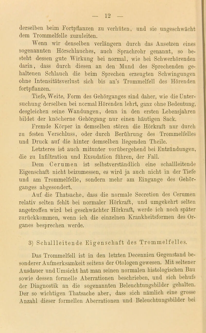 derselben beim Fortpflanzen zu verhüten, und sie ungeschwächt dem Trommelfelle zuzuleiten. Wenn wir denselben verlängern durch das Ansetzen eines sogenannten Hörschlauches, auch Sprachrohr genannt, so be- steht dessen gute Wirkung bei normal, wie bei Schwerhörenden darin, dass durch diesen an den Mund des Sprechenden ge- haltenen Schlauch die beim Sprechen erzeugten Schwingungen ohne IntensitätsVerlust sich bis an’s Trommelfell des Hörenden fortpflanzen. Tiefe, Weite, Form des Gehörganges sind daher, wie die Unter- suchung derselben bei normal Hörenden lehrt, ganz ohne Bedeutung, desgleichen seine Wandungen, denn in den ersten Lebensjahren bildet der knöcherne Gehörgang nur einen häutigen Sack. Fremde Körper in demselben stören die Hörkraft nur durch zu festen Verschluss, oder durch Berührung des Trommelfelles und Druck auf die hinter demselben liegenden Theile. Letzteres ist auch mitunter vorübergehend bei Entzündungen, die zu Infiltration und Exsudation führen, der Fall. Dem Cerumen ist selbstverständlich eine schallleitende Eigenschaft nicht beizumessen, es wird ja auch nicht in der Tiefe und am Trommelfelle, sondern mehr am Eingänge des Gehör- ganges abgesondert. Auf die Thatsache, dass die normale Secretion des Cerumen relativ selten fehlt bei normaler Hörkraft, und umgekehrt selten angetroffen wird bei geschwächter Hörkraft, werde ich noch später zurückkommen, wenn ich die einzelnen Krankheitsformen des Or- ganes besprechen werde. 8) Schallleitende Eigenschaft des Trommelfelles. Das Trommelfell ist in den letzten Decennien Gegenstand be- sonderer Aufmerksamkeit seitens der Otologen gewesen. Mit seltener Ausdauer und Umsicht hat man seinen normalen histologischen Bau sowie dessen formelle Aberrationen beschrieben, und sich behufs der Diagnostik an die sogenannten Beleuchtungsbilder gehalten. Der so wichtigen Thatsache aber, dass sich nämlich eine grosse Anzahl dieser formellen Aberrationen und Beleuchtungsbilder bei