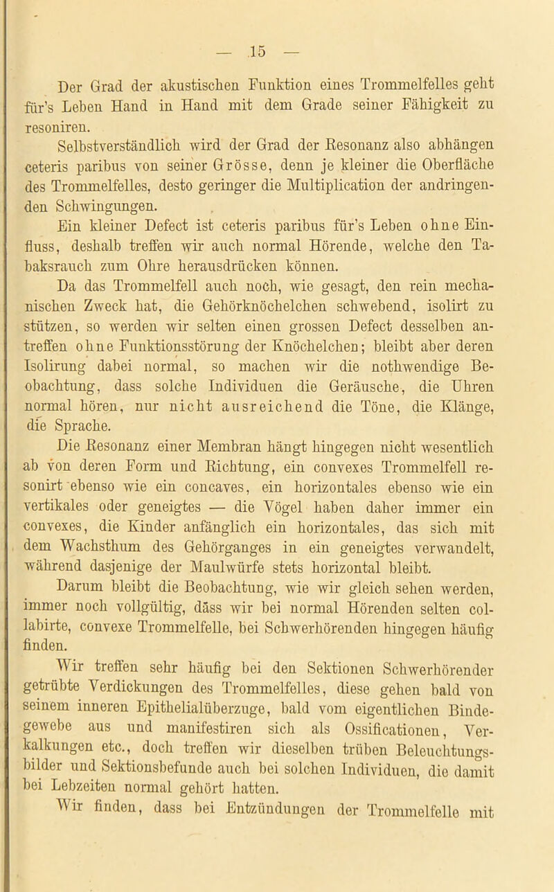 Der Grad der akustischen Funktion eines Trommelfelles geht für’s Leben Hand in Hand mit dem Grade seiner Fähigkeit zu resoniren. Selbstverständlich wird der Grad der Eesonanz also abhängen ceteris paribus von seiner Grösse, denn je kleiner die Oberfläche des Trommelfelles, desto geringer die Multiplication der andringen- den Schwingungen. Ein kleiner Defect ist ceteris paribus für’s Leben ohne Ein- fluss, deshalb treffen wir auch normal Hörende, welche den Ta- baksrauch zum Obre herausdrücken können. Da das Trommelfell auch noch, wie gesagt, den rein mecha- nischen Zweck hat, die Gehörknöchelchen schwebend, isolirt zu stützen, so werden wir selten einen grossen Defect desselben an- treffen ohne Funktionsstörung der Knöchelchen; bleibt aber deren Isolirung dabei normal, so machen wir die nothwendige Be- obachtung, dass solche Individuen die Geräusche, die Uhren normal hören, nur nicht ausreichend die Töne, die Klänge, die Sprache. Die Eesonanz einer Membran hängt hingegen nicht wesentlich ab von deren Form und Sichtung, ein convexes Trommelfell re- sonirt ebenso wie ein concaves, ein horizontales ebenso wie ein vertikales oder geneigtes — die Vögel haben daher immer ein convexes, die Kinder anfänglich ein horizontales, das sich mit dem Wachsthum des Gehörganges in ein geneigtes verwandelt, während dasjenige der Maulwürfe stets horizontal bleibt. Darum bleibt die Beobachtung, wie wir gleich sehen werden, immer noch vollgültig, dass wir bei normal Hörenden selten col- labirte, convexe Trommelfelle, bei Schwerhörenden hingegen häufig finden. Wir treffen sehr häufig bei den Sektionen Schwerhörender getrübte Verdickungen des Trommelfelles, diese gehen bald von seinem inneren Epithelialüberzuge, bald vom eigentlichen Binde- gewebe aus und manifestiren sich als Ossificationen, Ver- kalkungen etc., doch treffen wir dieselben trüben Beleuchtungs- bilder und Sektionsbefunde auch bei solchen Individuen, die damit bei Lebzeiten normal gehört hatten. Vir finden, dass bei Entzündungen der Trommelfelle mit