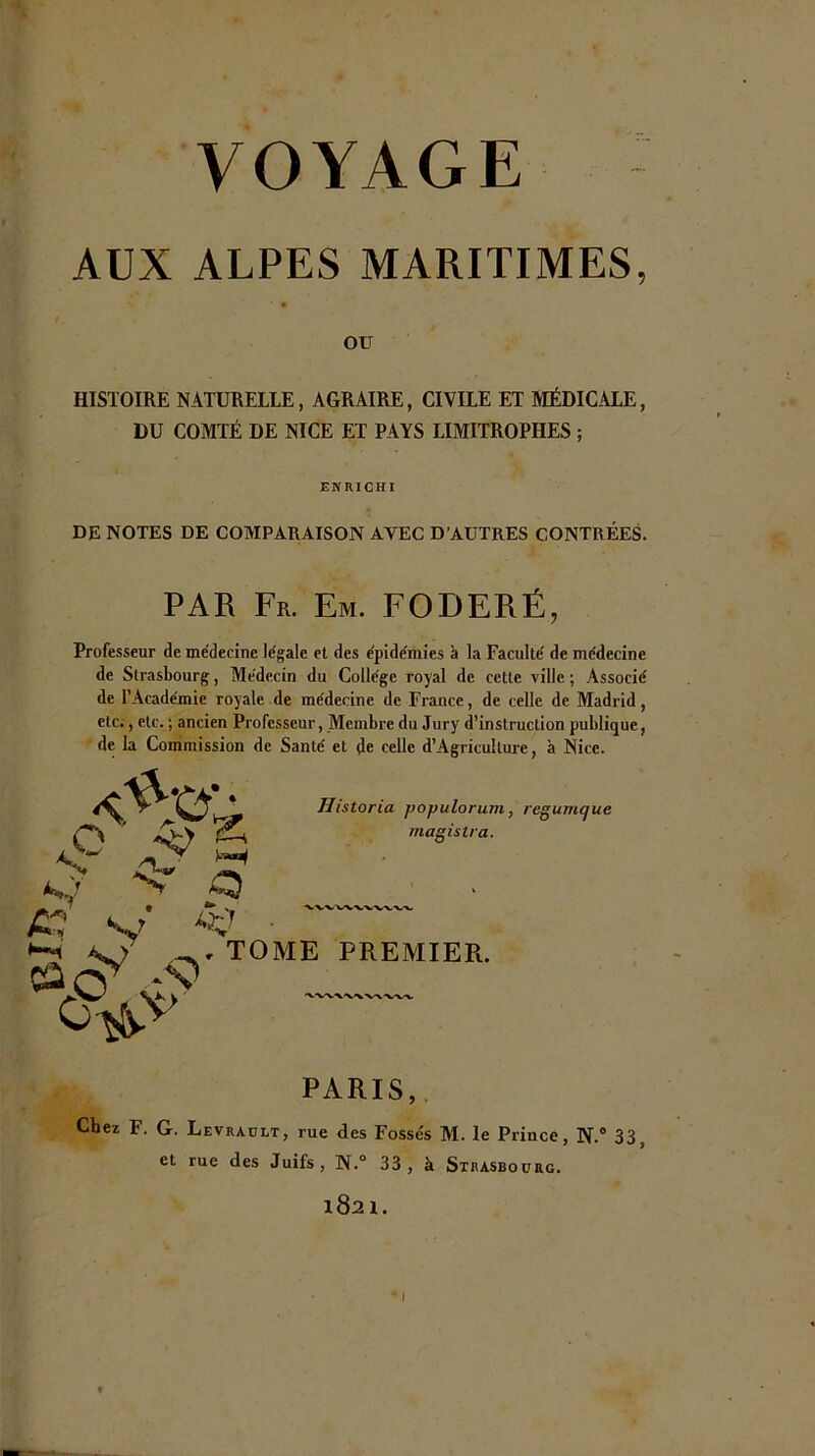 AUX ALPES MARITIMES, OU HISTOIRE NATURELLE, AGRAIRE, CIVILE ET MÉDICALE, DU COMTÉ DE NICE ET PAYS LIMITROPHES ; ENRICHI DE NOTES DE COMPARATSON AVEC D'AUTRES CONTREES. PAR Fr. Em. FODERÉ, Professeur de médecine légale et des épidémies à la Faculté de médecine de Strasbourg, Médecin du Collège royal de cette ville ; Associé de l’Académie royale de médecine de France, de celle de Madrid, etc;, etc. ; ancien Professeur, Membre du Jury d’instruction publique, de la Commission de Santé et de celle d’Agriculture, à Nice. Historia populorum, regumque magistra. V . TOME PREMIER. PARIS,. Chez F. G. Levraült, rue des Fossés M. le Prince, N.“ 33, et rue des Juifs, N.” 33, à Strasboürg. 1821. I