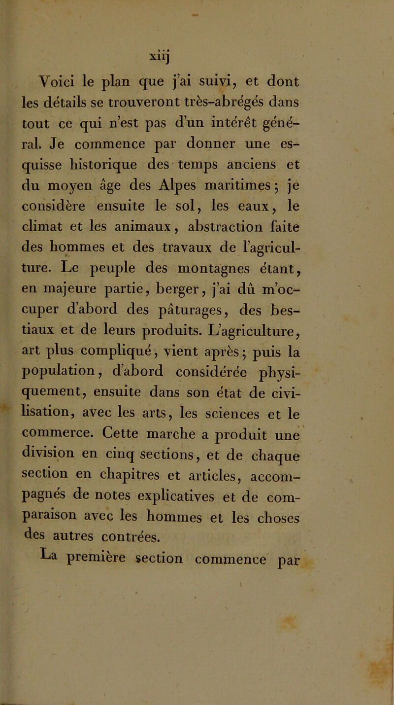 Voici le plan que j’ai suivi, et dont les détails se trouveront très-abrégés dans tout ce qui n’est pas d’un intérêt géné- ral. Je commence par donner une es- quisse historique des temps anciens et du moyen âge des Alpes maritimes ; je considère ensuite le sol, les eaux, le climat et les animaux, abstraction faite des hommes et des travaux de l’agricul- ture. Le peuple des montagnes étant, en majeure partie, berger, j’ai dû m’oc- cuper d’abord des pâturages, des bes- tiaux et de leurs produits. L’agriculture, art plus compliqué, vient après ; puis la population, d’abord considérée physi- quement, ensuite dans son état de civi- lisation, avec les arts, les sciences et le commerce. Cette marche a produit une « en cinq sections, et de chaque section en chapitres et articles, accom- pagnés de notes explicatives et de com- paraison avec les hommes et les choses des autres contrées. La première section comxnence par