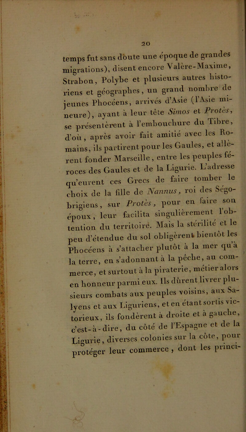 temps fut sans Joute une époque de grandes migrations), disent encore Valère-Maxime, Strabon, Polybe et plusieurs autres blsto- riens et géographes, un grand nomlire de jeunes Phocéens, arrivés d’Asie (l’Asie mi- neure), ayant à leur tête Sinios et Proies, se présentèi*ent à l’ernhouchure du Tibre, d’où , après avoir fait amitié avec les Ro- mains, ils partirent pour les Gaules, et allè- rent fonder Marseille , entre les peuples fé- roces des Gaules et de la Ligurie. L’adresse qu’eurent ces Grecs de faire tomber le choix de la fille de Nannus, roi des Sego- briglens, sur Proies, pour en faire son époux, leur facilita singulièrement l’ob- tention du territoiré. Mais la stérilité et le peu d’étendue du sol obligèrent bientôt les Phocéens à s’attacher plutôt à la mer qu a la terre, en s’adonnant à la pêche, au com- merce, et surtout à la piraterie, métier alors en honneur parmi eux. Ils durent livrer plu- sieurs combats aux peuples voisins, aux Sa- lyens et aux Liguriens, et en étant soi lis vie torieux, ils fondèrent à droite et à gauche, c’est-à-dire, du côté de l’Espagne et de la Ligurie, diverses colonies sur la côte, pour protéger leur commerce , dont les princi-