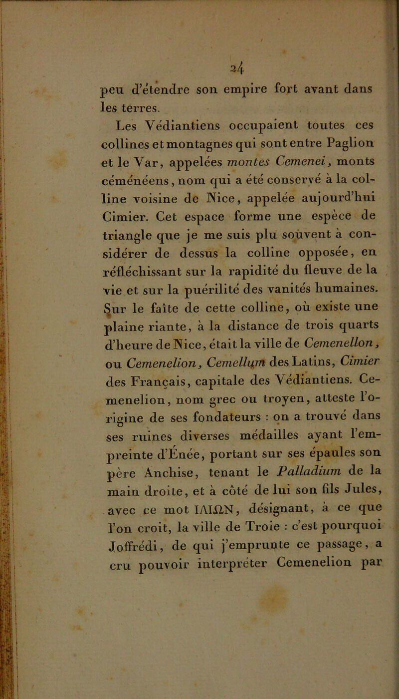 j>eu (l’étendre son empire fort avant dans les terres. Les Védiantiens occupaient toutes ces collines et montagnes qui sont entre Paglion et le Var, appelées montes Cemenei, monts céménéens, nom qui a été conservé à la col- line voisine de Nice, appelée aujourd’hui Cimier. Cet espace forme une espèce de triangle que je me suis plu souvent à con- sidérer de dessus la colline opposée, en réfléchissant sur la rapidité du fleuve de la , vie et sur la puérilité des vanités humaines, ^ur le faite de cette colline, où existe une plaine riante, à la distance de trois quarts d’heure de Nice, était la ville de Cemenellon, ou Cemenelion, Cemelliun des Latins, Cimier des Français, capitale des Védiantiens. Ce- menelion, nom grec ou troyen, atteste l’o- rigine de ses fondateurs : qn a trouvé dans ses ruines diverses médailles ayant l’em- preinte d’Énée, portant sur ses épaules son père Anchise, tenant le Palladium de la main droite, et à côté de lui son fils Jules, avec ce mot lAIilN, désignant, à ce ([ue l’on croit, la ville de Troie : c’est pourquoi Joffrédi, de qui j’emprunte ce passage, a cru pouvoir interpréter Cemenelion par