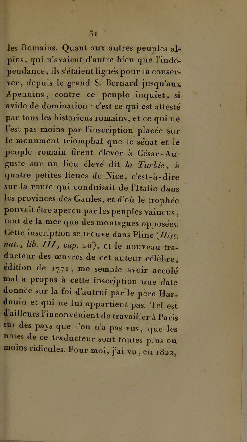 les Romains. Quant aux autres peuples al- pins, qui n’avaient d’autre bien que l’indé- pendance, ils s’étaient ligués pour la conser- ver, depuis le grand S. Bernard jusqu’aux Apennins, contre ce peuple inquiet, si avide de domination : c’est ce qui est attesté par tous les historiens romains, et ce qui ne l’est pas moins par l’inscription placée sur le monument triomphal que le sénat et le peuple romain firent élever à César-Au- guste sur un lieu élevé dit la Turbie, à quatre petites lieues de Nice, c’est-à-dire sur .la route qui conduisait de l’Italie dans les provinces des Gaules, et d’où le trophée pouvait être aperçu par les peuples vaincus, tant de la mer que des montagnes opposées. Cette inscription se trouve dans Pline {Hist. nat.3 lib. III, cap. .20), et le nouveau tra- ducteur des œuvres de cet auteur célèbre, édition de 1771, me semble avoir accolé mal à propos à cette inscription une date donnée sur la foi d autrui par le père Hai> douin et qui né lui appartient pas. Tel est d’ailleurs l’inconvénient de travailler à Paris sur des pays que l’on n’a pas vus, que les notes de ce traducteur sont toutes plus ou moins ridicules. Pour moi, j’ai vu, en 1802,