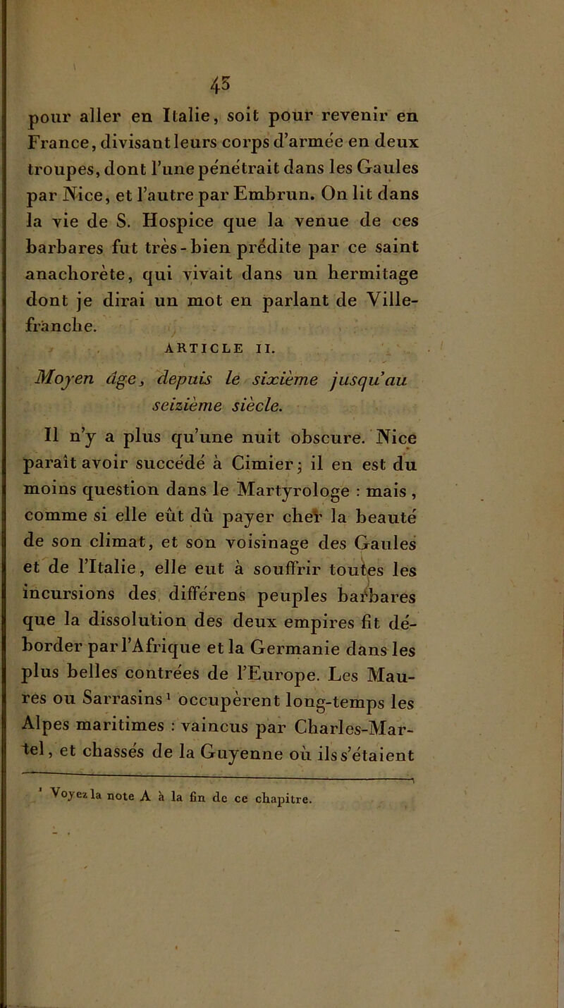 45 pour aller en Italie, soit pour revenir en France, divisant leurs corps d’armëe en deux troupes, dont l’une pénétrait dans les Gaules par Nice, et l’autre par Embrun. On lit dans la vie de S, Hospice que la venue de ces barbares fut très-bien prédite par ce saint anachorète, qui vivait dans un bermitage dont je dirai un mot en parlant de Ville- franche. ^ ARTICLE II. c Moyen âge, depuis le sixième jusqu’au seizième siècle. Il n’y a plus qu’une nuit obscure. Nice paraît avoir succédé à Cimier j il en est du moins question dans le Martyrologe : mais , comme si elle eût dû payer cheV la beauté de son climat, et son voisinage des Gaules et de l’Italie, elle eut à souffrir toutes les incursions des différons peuples barbares que la dissolution des deux empires fit dé- border par l’Afrique et la Germanie dans les plus belles contrées de l’Europe. Les Mau- res ou Sarrasins ^ occupèrent long-temps les Alpes maritimes : vaincus par Charles-Mar- tel, et chasses de la Guyenne où ils s’étaient Voyez la note A à la fin de ce chapitre.