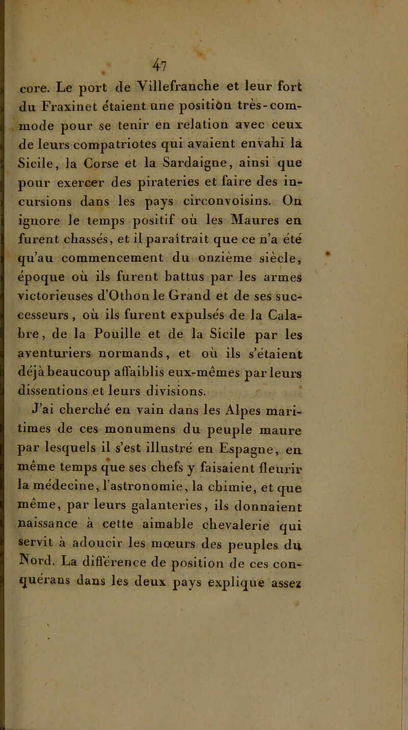 core. Le port tle Villefranche et leur fort du Fraxinet e'taient une position très-com- mode pour se tenir en relation avec ceux de leurs compatriotes qui avaient envahi la Sicile, la Corse et la Sardaigne, ainsi que pour exercer des pirateries et faire des in- cursions dans les pays circonvoisins. On ignore le temps positif où les Maures eu furent chassés, et il paraîtrait que ce n’a été qu’au commencement du onzième siècle, époque où ils furent battus j)ar les armes victorieuses d’Othon le Grand et de ses suc- cesseurs , où ils furent expulsés de la Cala- bre , de la Fouille et de la Sicile par les aventariers, normands, et où ils s’étaient déjà beaucoup affaiblis eux^mêmes parleurs dissentions et leurs divisions. J’ai cherché en vain dans les Alpes mari- times de ces monumens du peuple maure par lesquels il s’est illustré en Espagne, en même temps que ses chefs y faisaient fleurir la médecine, l’astronomie, la chimie, et que même, par leurs galanteries, ils donnaient naissance à cette aimable chevalerie qui servit à adoucir les moeurs des peuples du Nord. La difïérence de position de ces con- quérans dans les deux pays explique assez