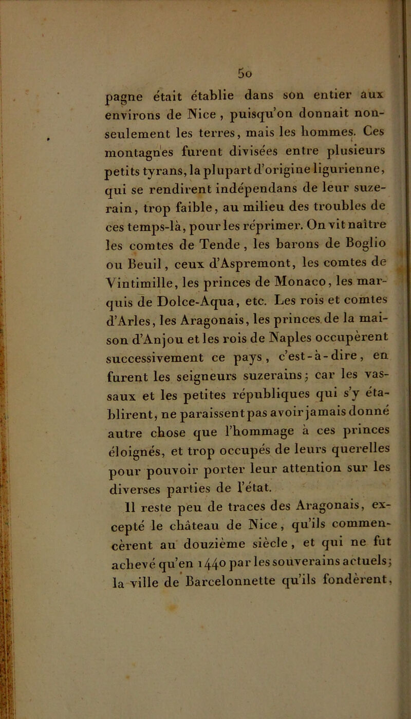 aux pagne était établie dans son entier environs de Nice , puisqu’on donnait non- seulement les terres, mais les hommes. Ces montagnes furent divisées entre plusieurs petits tyrans, la pl upart d’origine ligurienne, qui se rendirent indépendans de leur suze- rain, trop faible, au milieu des troubles de ces temps-là, pour les réprimer. On vit naître les comtes de Tende , les barons de Boglio ou Beuil, ceux d’Aspremont, les comtes de Vintimille, les princes de Monaco, les mar- quis de Dolce-Aqua, etc. Les rois et comtes d’Arles, les Aragonais, les princes de la mai- son d’Anjou et les rois de Naples occupèrent successivement ce pays, c’est-à-dire, en furent les seigneurs suzerains ; car les vas- saux et les petites républiques qui s’y éta- blirent, ne paraissentpas avoir jamais donné autre chose que l’hommage à ces princes éloignés, et trop occupés de leurs querelles pour pouvoir porter leur attention sur les diverses parties de l’état. 11 reste peu de traces des Aragonais, ex- cepté le château de Nice, qu’ils commen- cèrent au douzième siècle , et qui ne fut achevé qu’en 1440 par les souverains actuels; la ville de*Barcelonnette qu’ils fondèrent,