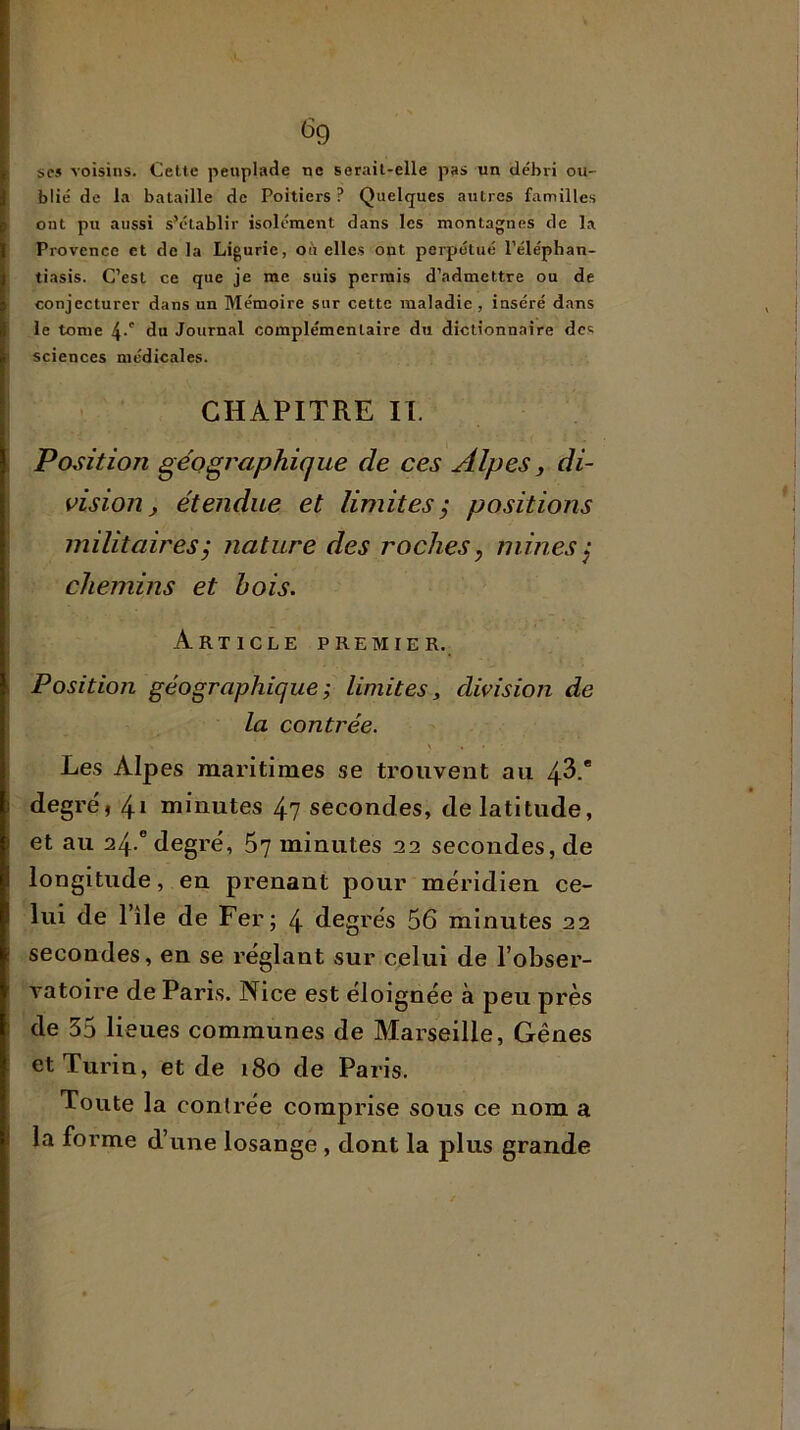 ^9 scs voisins. Celte peuplade ne serait-elle pas un débri ou- blié de la bataille de Poitiers ? Quelques autres familles ont pu aussi s’établir isolément dans les montagnes de la Provence et de la Ligurie, oit elles ont perpétué Pélépban- tiasis. C’est ce que je me suis permis d’admettre ou de conjecturer dans un Mémoire sur cette maladie, inséré dans le tome 4-' du Journal complémentaire du dictionnaire des sciences médicales. CHAPITRE II. Position géographique de ces Alpes y di- Asion y étendue et limitesÿ positions militaires ; nature des roches, mines ^ chemins et bois. Article premier. Position géographique ÿ limites, division de la contrée. \ a Les Alpes maritimes se trouvent au 43.' degré, 41 minutes 47 secondes, de latitude, et au 24.'degré, 5v minutes 22 secondes, de longitude, en prenant pour méridien ce- lui de l’île de Fer; 4 degrés 56 minutes 22 secondes, en se réglant sur celui de l’obser- vatoire de Paris. Nice est éloignée à peu près de 35 lieues communes de Marseille, Gênes et Turin, et de 180 de Paris. Toute la contrée comprise sous ce nom a la forme d’une losange , dont la plus grande